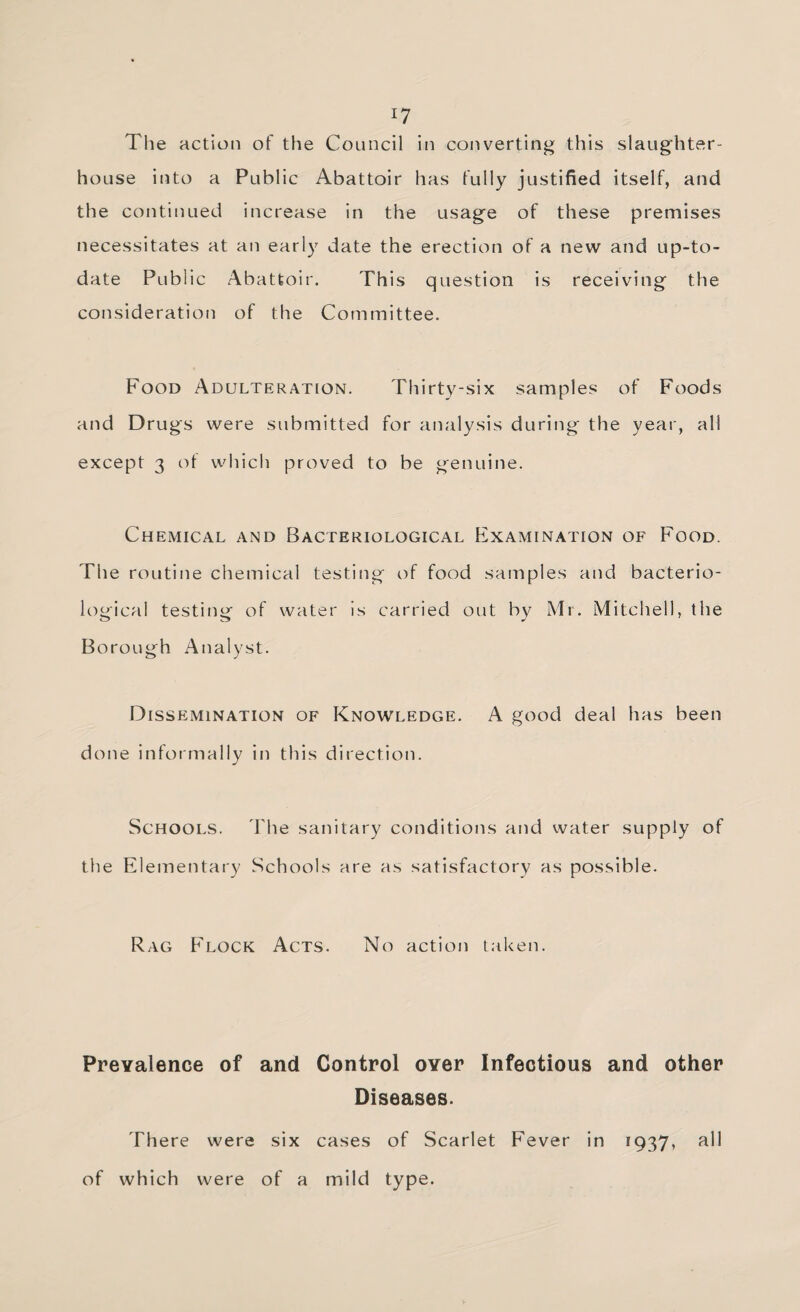 The action of the Council in converting this slaughter¬ house into a Public Abattoir has fully justified itself, and the continued increase in the usage of these premises necessitates at an early date the erection of a new and up-to- date Public Abattoir. This question is receiving the consideration of the Committee. Food Adulteration. Thirty-six samples of Foods and Drugs were submitted for analysis during the year, all except 3 ot which proved to be genuine. Chemical and Bacteriological hixAMiNATiON of Food. The routine chemical testing t)f food samples and bacterio¬ logical testing of water is carried out by Mr. Mitchell, the Borough Analyst. Dissemination of Knowledge. A good deal has been done informally in this direction. Schools. The sanitary conditions and water supply of the Elementary Schools are as satisfactory as possible. Rag Flock Acts. No action taken. Prevalence of and Control over Infectious and other Diseases. There were six cases of Scarlet Fever in 1937, rH of which were of a mild type.