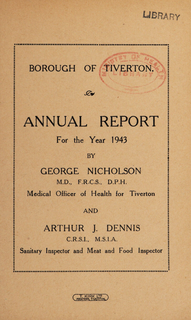 •r : ■ BOROUGH OF/RIVERTON. ANNUAL REPORT 1 ■ ■ ■ ■ For the Year 1943 I BY GEORGE NICHOLSON M.D.. F.R.C.S., D.P.H. j ■ Medical OHicer ol Health for Tiverton ■ ■ ■ ■ ■ AND j « ■ ■ ■ ARTHUR J. DENNIS | C.R.S.I., M.S.l.A. i ■ ■ « Sanitary Inspector and Meat and Food Inspector : { T. KIRK \J° \ U PRINTERS. TIVERTON^