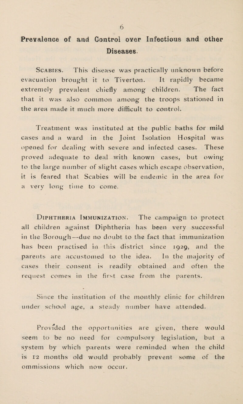 Prevalence of and Control over Infectious and other Diseases. Scabies. This disease was practically unknown before evacuation brought it to Tiverton. It rapidly became extremely prevalent chiefly among children. The fact that it was also common among the troops stationed in the area made it much more difficult to control. Treatment was instituted at the public baths for mild cases and a ward in the Joint Isolation Hospital was opened fcu' dealing with severe and infected cases. These proved adequate to deal with known cases, but owitig to the large number of slight cases which escape observation, it is feared that Scabies will be endeinic in the area for a very long time to come. Diphtheria Immunization. The campaign to protect all children against Diphtheria has been very successful in the Borough—due no doubt to the fact that immunization has been practised in this district since 1929, and the parents are accustomed to the idea. In the majority of cases their consent is readily obtained and often the request comes in the first case from the parents. Since the institution of the monthly clinic for children under school age, a steady number have attended. Provfded the opportunities are given, there would seem to be no need for compulsory legislation, but a system by which parents were reminded when the child is 12 months old would probably prevent some of the ommissions which now occur.