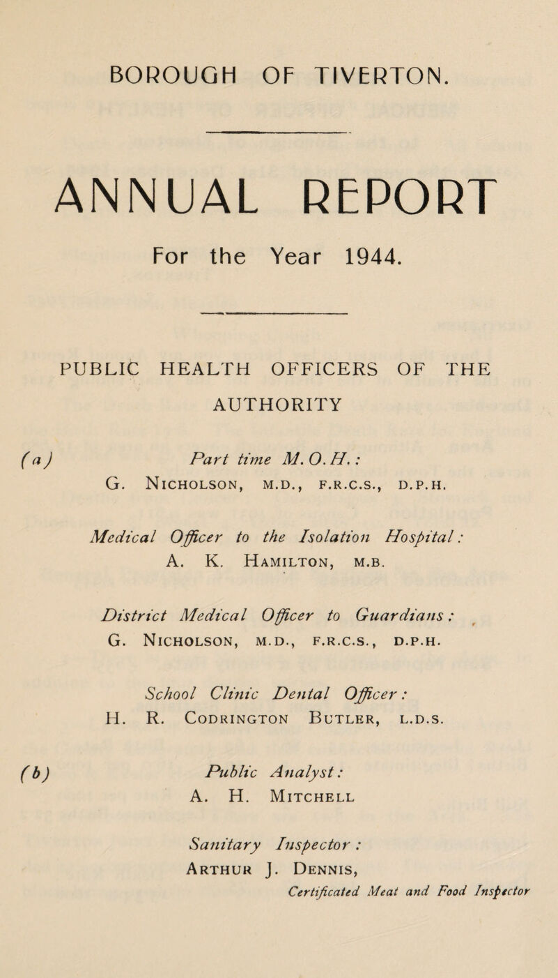 ANNUAL REPORT For the Year 1944. PUBLIC HEALTH OFFICERS OF THE AUTHORITY f Part time M. O. H.: G. Nicholson, m.d., f.r.c.s., d.p.h. Medical Officer to the Isolation Hospital: A. K. Hamilton, m.b. District Medical Officer to Guardians: G. Nicholson, m.d., f.r.c.s., d.p.h. School Clmic Dental Officer: H. R. CODRINGTON BuTLER, L.D.S. (t>) Puhlic Analyst: A. H. Mitchell Sanitary Inspector : Arthur j. Dennis, Certificated Meat and Food Inspector