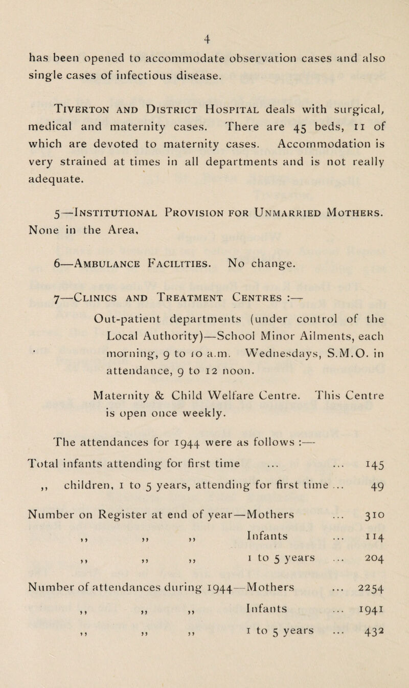 has been opened to accommodate observation cases and also single cases of infectious disease. Tiverton and District Hospital deals with surgicab medical and maternity cases. There are 45 beds, ii of which are devoted to maternity cases. Accommodation is very strained at times in all departments and is not really adequate. 5—Institutional Provision for Unmarried Mothers. None in the Area, 6—Ambulance Facilities. No change. 7—Clinics and Treatment Centres Out-patient departments (under control of the Local Authority)—School Minor Ailments, each morning, 9 to lo a.m. Wednesdays, S.M.O. in attendance, 9 to 12 noon. Maternity & Child Welfare Centre. This Centre is open once weekly. The attendances for 1944 were as follows :— Total infants attending for first time ,, children, i to 5 years, attending for first time 145 49 Number on Register at end of year—Mothers 310 y > )f f) Infants 114 )» If ft I to 5 years 204 Number of attendances during 1944—Mothers Infants I to 5 years J » n jy y y y y y y 2254 1941 432