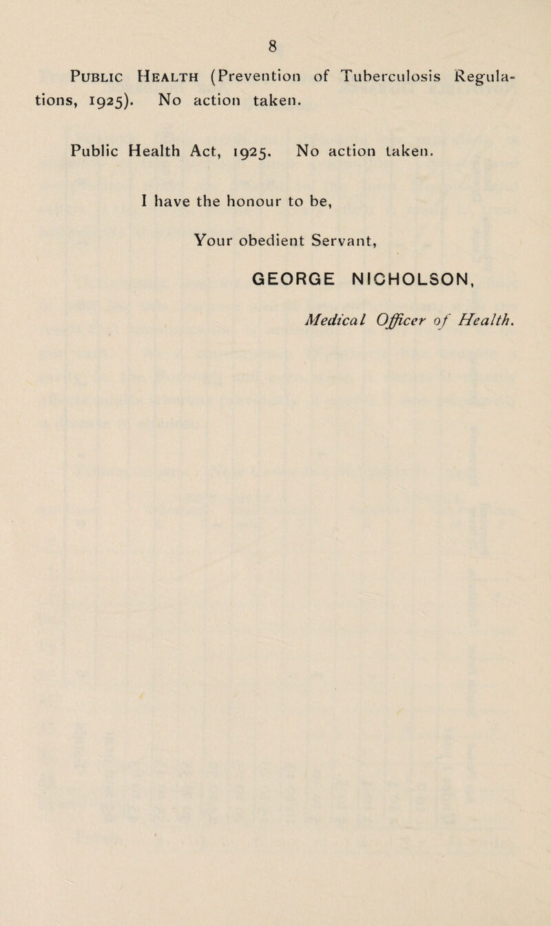 Public Health (Prevention of Tuberculosis Regula- tions, 1925). No action taken. Public Health Act, 1925. No action taken. I have the honour to be, Your obedient Servant, GEORGE NICHOLSON. Medical Officer of Health.