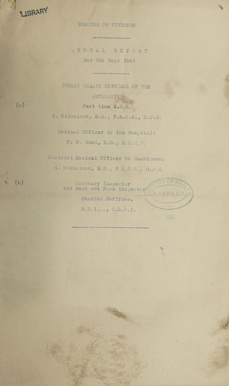 BOROUGH OR TIVERTON a N N U A L REPORT Eor the Year 1948 PUBLIC HEALTH OFFICERS OP THE . AUTHORITY*** I t Jfip* ■ I %■•>,:$ (a) Part time M.O.H.. / Go Nicholeon ? M.D. , F.R.C.S., D.P.H. Medical Officer to the Hospital: To I. Rudd, M.D . , M, R. C . -. District Medical Officer to Guardians: Go Nicholson, M.D,, F..R.C.S., D.ilL I (^) Sanitary Inspector and Meat and Pood Inspector Charles Jeffries. M Q T p tj c_< j l\l- oOcJLo-1.0 9 V o l\ o k) 0 -L a V \