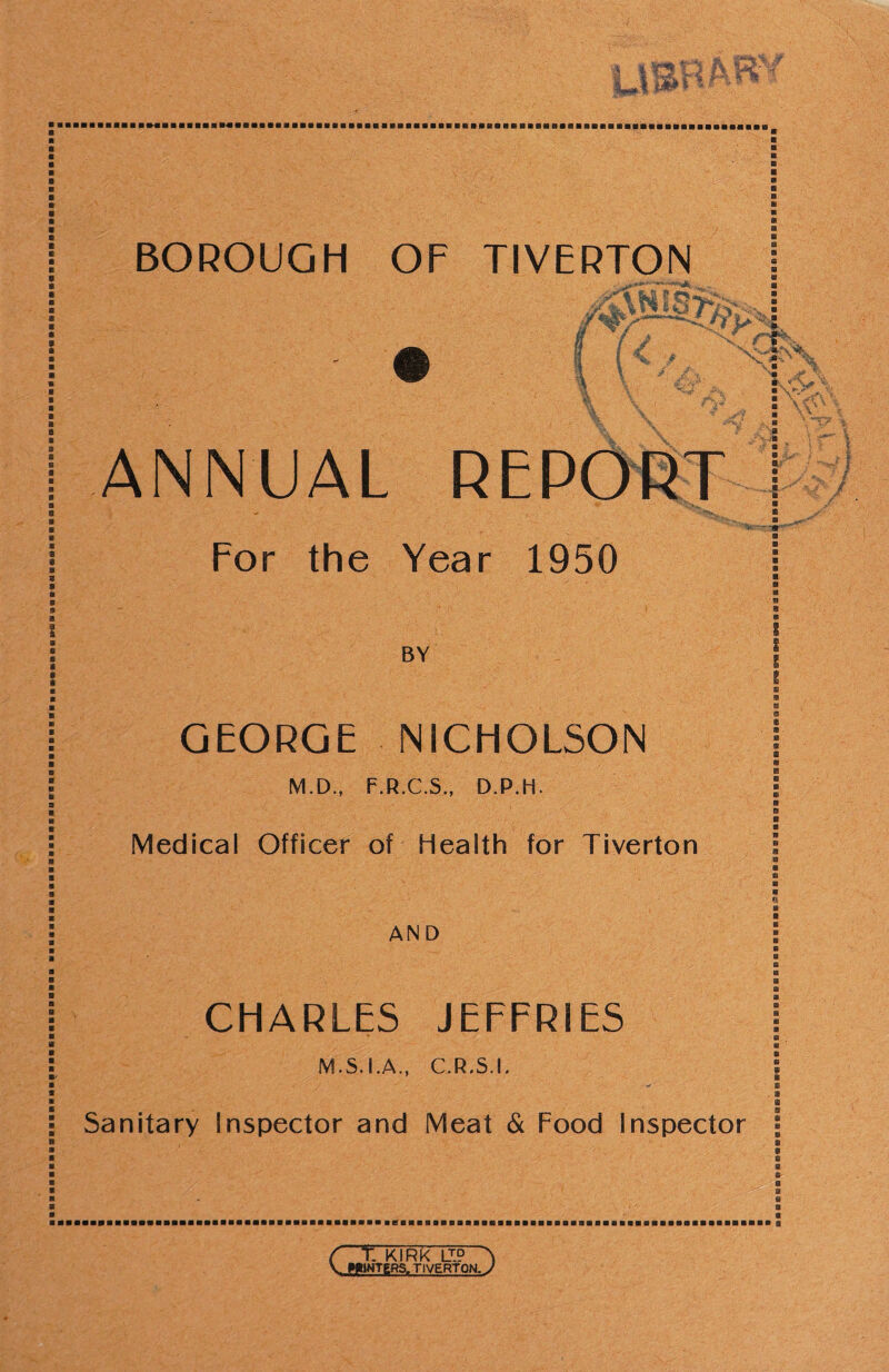 BOROUGH OF TIVERTON a 1/ 3. (J t f ^ 1 - . ' /- -r^' ANNUAL REPORT For the Year 1950 BY ■■A- GEORGE NICHOLSON M.D., F.R.C.S., D.P.H. Medical Officer of Health for Tiverton AND CHARLES JEFFRIES M.S.I.A., C.R.S.L Sanitary Inspector and Meat & Food Inspector ■ • ft' ft a C t KIRK LUP ^ V WMWTgRS. TIVERTON, J