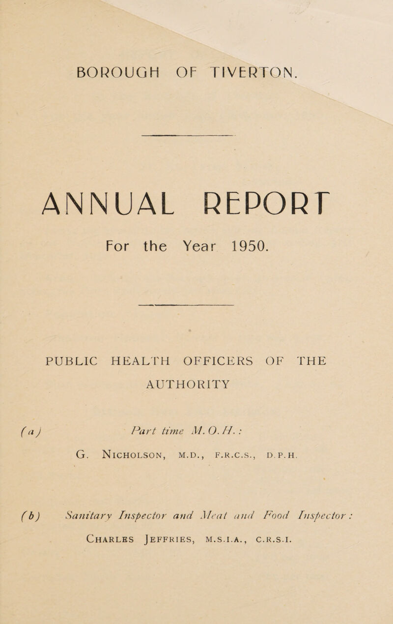ANNUAL REPORT For the Year 1950. PUBLIC HEALTH OFFICERS OF THE AUTHORITY (a J Part time M. O. H. : G. Nicholson, m.d., f.r.c.s., d.p.h. (b) Sanitary Inspector and Meat and Food Inspector: Charles Jeffries, m.s.i.a., c.r.s.i.