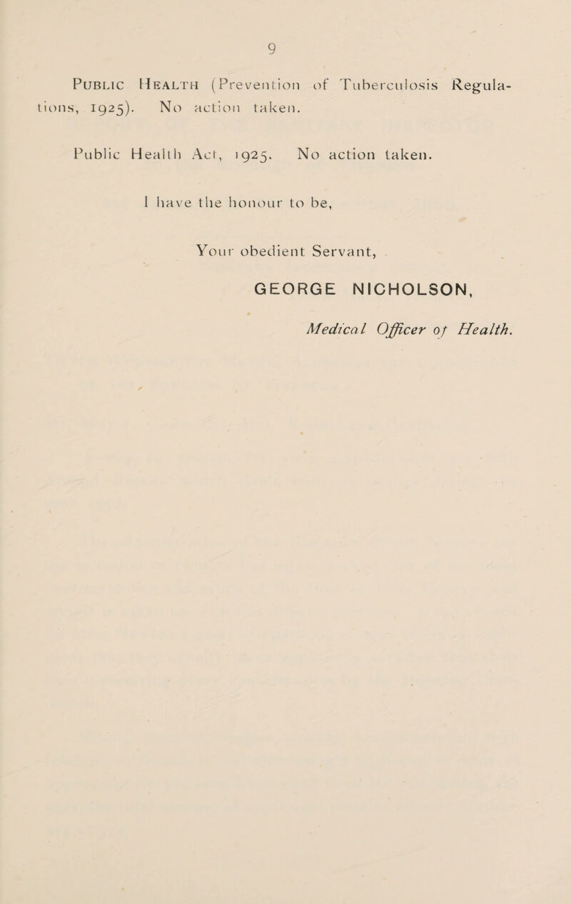 Public Health (Prevention of Tuberculosis Regula¬ tions, 1925). No action taken. Public Health Act, 1925. No action taken. I have the honour to be. Your obedient Servant, GEORGE NICHOLSON, Medical Officer of Health.