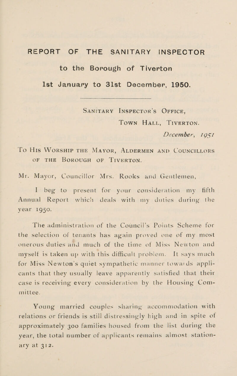 REPORT OF THE SANITARY INSPECTOR to the Borough of Tiverton 1st January to 31st December, 1950. Sanitary Inspector’s Office, Town Hall, Tiverton. December^ igSi To His Worship the Mayor, Aldermen and Councillors OF THE Borough of Tiverton. Mr. Mayor, Councillor Mrs. Rooks and Gentlemen, I beg to present for your consideration my fifth Annual Report which deals with my duties during the year 1950. Tlie administration of the Council’s Points Scheme tor the selection of tenants has again proved c>ne of my most onerous duties and much of the time of Miss Newton and myself is taken up with this difficult problem. It says much for Miss Newton’s quiet sympathetic manner ttm'ards appli¬ cants that they usually leave apparently satisfied that their case is receiving every consideration by the Housing Com¬ mittee. Young married couples sharing accommodation with relations or friends is still distressingly high and in spite of approximately 300 families housed from the list during the year, the total number of applicants remains almo.st station¬ ary at 312.