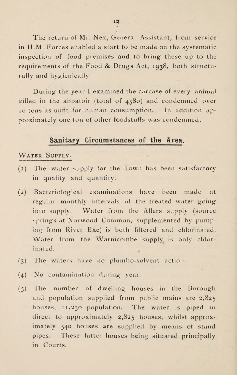 1-2 The return of Mr. Nex, General Assistant, from service in H.M. Fo rces enabled a start to be made on the systematic inspection of food premises and to biing these up to the requirements of the Food & Drugs Act, 1938, both structu¬ rally and hygienically. During the year 1 examined the carcase of every animal killed in the abbatoir (total of 4580) and condemned over 10 tons as unfit for human consumption. in addition ap¬ proximately one ton of other foodstuffs was condemned. Sanitary Circumstances of the Area. Water Supply. (1) The water supply for the Town has been satisfactory in quality and quantity. (2) Bacteriological examinations have been made at regular monthly intervals of the treated water going into supply. Water from the Allers supply (source springs at Norwood Common, supplemented by pump¬ ing from River Exe) is both filtered and chlorinated. Water from the Warnicombe supply is only chlor¬ inated. (3) The waters have no plumbo-solvent action. (4) No contamination during year. (5) The number of dwelling houses in the Borough and population supplied from public mains are 2,825 houses, 11,230 population. The water is piped in direct to approximately 2,825 houses, whilst approx¬ imately 540 houses are supplied by means of stand pipes. These latter houses being situated principally in Courts.