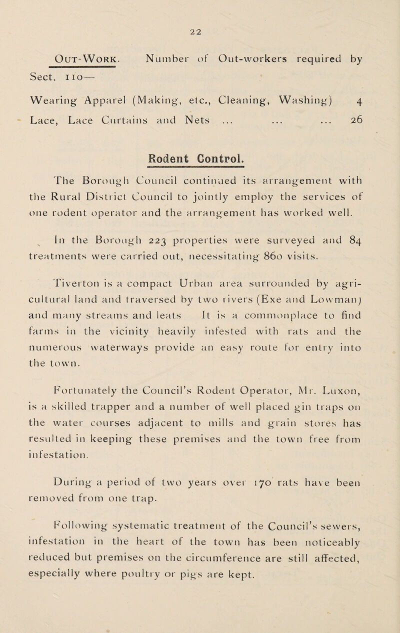 OuT-WoRK. Number of Out-workers required by Sect, no— Wearing Apparel (Making, etc., Cleaning, Washing) 4 Lace, Lace Curtains and Nets ... ... ... 26 Rodent Control. The Borough Council continued its arraiigement with the Rural District Council to jointly employ the services of one rodent operator and the arrangement has worked well. In the Borough 223 properties were surveyed and 84 treatments were carried out, necessitating 860 visits. Tiverton is a compact Urban area surrounded by agri¬ cultural land and traversed by two rivers (Exe and Lowmanj and many streams and leats It is a commonplace to find farms in the vicinity heavily infested with rats and the numerous waterways provide an easy route for entry into the town. Fortunately the Council’s Rodent Operator, Mr. Luxon, is a skilled trapper and a number of well placed gin traps on the water courses adjacent to mills and grain stores has resulted in keeping these premises and the town ft ee from infestation. During a period of two years over 170 rats have been removed from one trap. Following systematic treatment of the Council’s sewers, infestation in the heart of the town has been noticeably reduced but premises on the circumference are still affected, especially where poultry or pigs are kept.