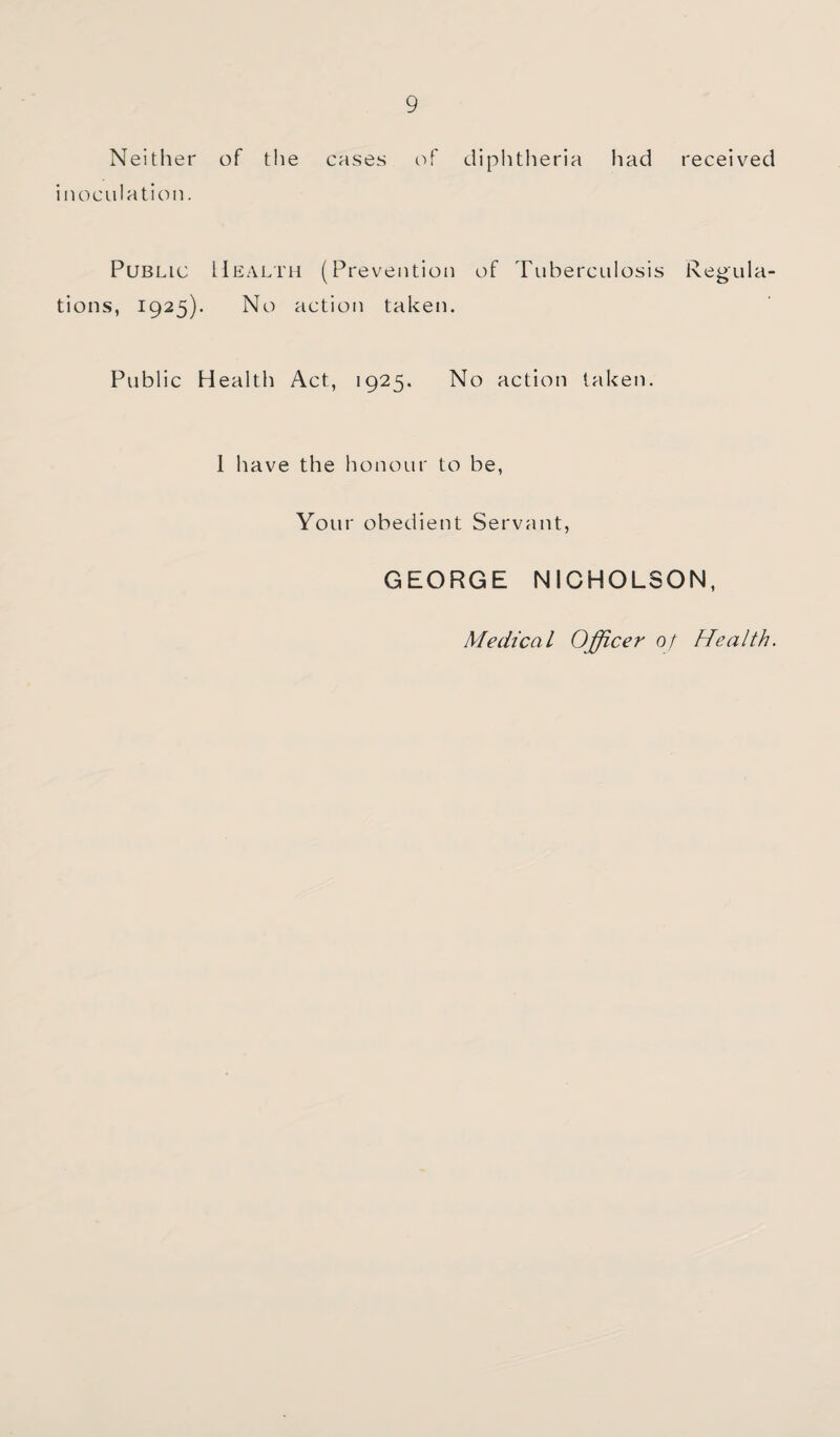 Neither of the cases of diplitheria had received inoculation. Public Health (Prevention of Tuberculosis Regula¬ tions, 1925). No action taken. Public Health Act, 1925, No action taken. 1 have the honour to be. Your obedient Servant, GEORGE NICHOLSON, Medical Officer of Health.