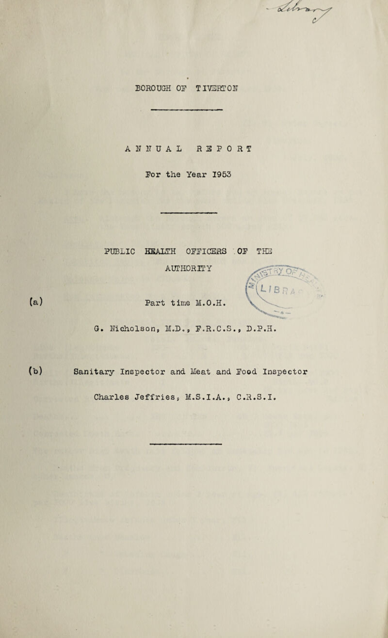 BOROUGH OB TIVERTON ANNUAL REPORT Por the Year 1953 PUBLIC HEALTH OPPICERS OP THE AUTHORITY (a) Part time M.O.H. G. Nicholson, M.D., F.R.C.S., D.P.H. (b) Sanitary Inspector and Meat and Pood Inspector Charles Jeffries, M.S.I.A., C.H.S.I