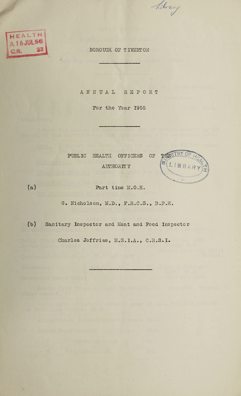 BOROUGH OF TIVERTON ANNUAL REPORT For the Year 1955 PUBLIC HEALTH OFFICERS OF AUTHORITY (a) Part time M.O.H. G. Nicholson, M.D., F.R.CoS., D.P.H. (b) Sanitary Inspector and Meat and Food Inspector Charles Jeffries, M.S.I.A., C.R.S.I