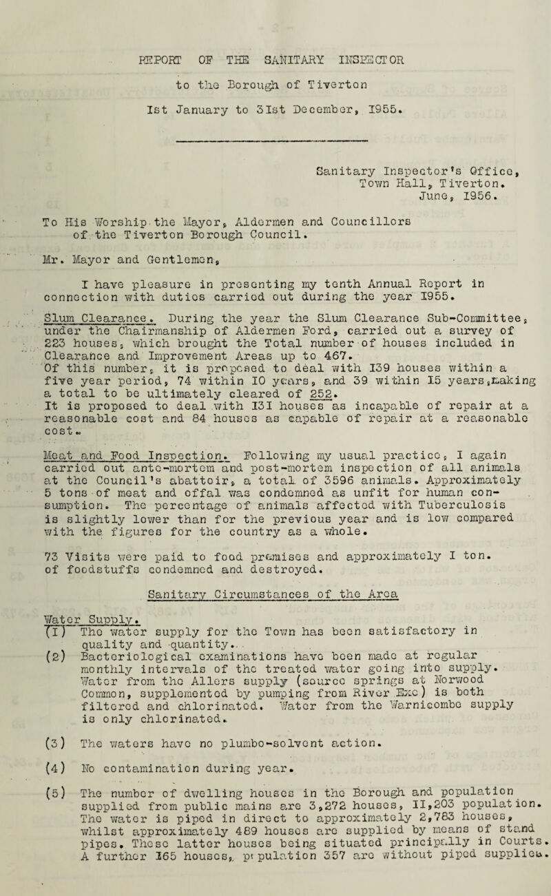 to tiie Borough, of Tiverton 1st January to 31st December, 1955. Sanitary Inspector's Office, Town Hall, Tiverton. June, 1956. To His Worship-the Mayor, Aldermen and Councillors of the Tiverton Borough Council. Mr. Mayor and Gentlemen, I have pleasure in presenting my tenth Annual Report in connection with duties carried out during the year 1955. Slum Clearance. During the year the Slum Clearance Sub-Committee, under the Chairmanship of Aldermen Ford, carried out a survey of 223 houses, which brought the Total number of houses included in Clearance and Improvement Areas up to 467. Of this number, it is proposed to deal with 139 houses within a five year period, 74 within 10 years, and 39 within 15 years,making a total to be ultimately cleared of 252* It is proposed to deal .with 131 houses as incapable of repair at a reasonable cost and 84 houses as capable of repair at a reasonable cost.. Meat and Food Inspection. Following my usual practice, I again carried out ante-mortem and post-mortem inspection of all animals at the Council’s abattoir, a total of 3596 animals. Approximately 5 tons of meat and offal was condemned as unfit for human con¬ sumption. The percentage of animals affected with Tuberculosis is slightly lower than for the previous year and is low compared with the figures for the country as a whole. 73 Visits were paid to food premises and approximately I ton. of foodstuffs condemned and destroyed. Sanitary Circumstances of the Area ¥ater Supply. Jl) The water supply for the Town has been satisfactory in quality and quantity.. . . , (2) Bacteriological examinations have been made at regular monthly intervals of the treated water going into supply. Water from the Allers supply (source springs at Norwood Common, supplemented by pumping from River Exc) is both filtered and chlorinated. Water from the Warnicombo supply is only chlorinated. (3) The waters have no plumbo-solvent action. (4) No contamination during year. (5) The number of dwelling houses in the Borough and population supplied from public mains are 3,272 houses, 11,203 population. The water is piped in direct to approximately 2,783 houses, whilst approximately 489 houses are supplied by means of stand pipes. These latter houses being situated principally in Courts A further 265 houses,, ptpulation 357 are without piped supplier