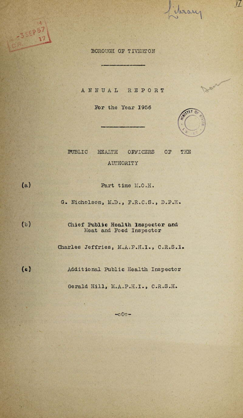JL BOROUGH OP TIVERTON ANNUAL REPORT Por the Year 1956 PUBLIC HEALTH OPPICERS OP THE AUTHORITY (a) Part time M.O.H. G. Nicholson* I.D., P.R.C.S.* D*P.H. (b) Chief Public Health Inspector and Meat and Pood Inspector Charles Jeffries* M.A.F.H.I** C.R.S.I. (cj Additional Public Health Inspector Gerald Hill* M.A.P.H.I** C.RoS.H. -c0o~