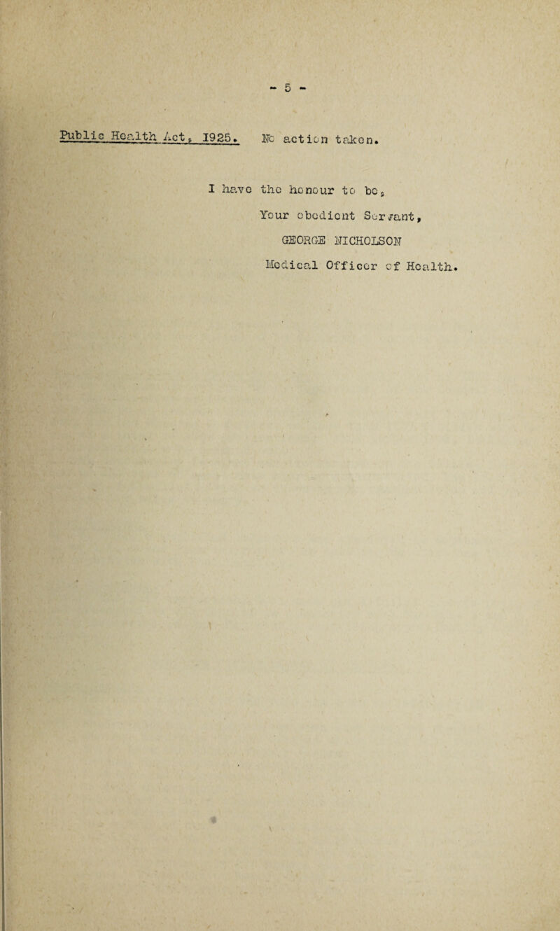 Public Health Act ? 1925. lie action taken. I have the honour to bcs Your obedient Sor/ant, GEORGE NICHOLSON Medical Officer of Health.