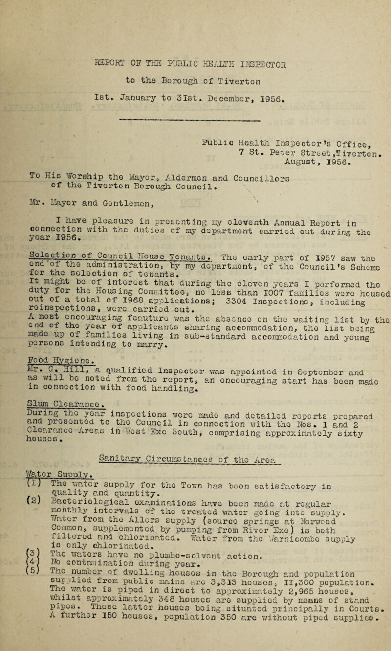 to the Borough of Tiverton 1st. January to 31st. December, 1956. Public Health Inspector's Office, 7 St• Peter Street,Tiverton• August, 1956. To His Worship the Mayor, Aldermen and Councillors of the Tiverton Borough Council. Mr. Mayor and Gentlemen, I have pleasure in presenting my eleventh Annual Report in connection with the duties of my department carried out during the year 1956. Selection of Council House Tenants. The early part of 1957 saw the end of the administration, by my department, of the Council's Scheme for the selection of tenants. It might be of interest that during the eleven years I performed the duty for the Housing Committee, no less than 1007 families were housed out of a total of 1968 applications; 3304 Inspections, including reinspections, were carried out. A most encouraging feauturc- was the absence on the waiting list by the end of the year of applicants sharing accommodation, the list being made up of families living in substandard accommodation and young persons intending to marry. Food Hygiene. Mr. G. Hill, a qualified Inspector was appointed in September and as will be noted from the report, an encouraging start has been made m connection with food handling. Slum Cleo.rance. During the yoa,r inspections were made and detailed reports prepared and presented to the Council in connection with the Hos. 1 and 2 Clearance Areas in west Exe South, comprising approximately sixty no useS • Sanitary Circumsta.nc.Gs of t.bo Aron Water Supply. The water supply for the Town has been satisfactory in qup.lity and quantity. (2) Bacteriological examinations have been made at regular monthly intervals of the treated water going into supply. Water from the Allors supply (source springs at Norwood Common, supplemented by pumping from River Exe) is both filtered and chlorinated. Water from the Warnicombe supply is only chlorinated. (3) The waters have no plumbo-solvent action. (4) No contamination during year. (5) ihe number of dwelling houses in the Borough and population supplied from public mains are 3,313 houses, 11,300 population. The water is piped in direct to approximately 2,965 houses, whilst approximately 348 houses are supplied by means of stand pipes. Those latter houses being situated principally in Courts. A further 150 houses, population 350 are without piped supplies.