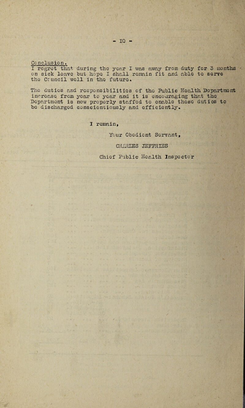 Conclusion. I regret that during the year I was away from duty for 3 months on sick leave but hope I shall remain fit and able to serve the Council well in the future* The duties and responsibilities of the Public Health Department increase from year to year and it is encouraging that the Department is now properly staffed to enable those duties to be discharged conscientiously and efficiently* I remain, Your Obedient Servant, CHARIES JEFFRIES Chief Public Health Inspector