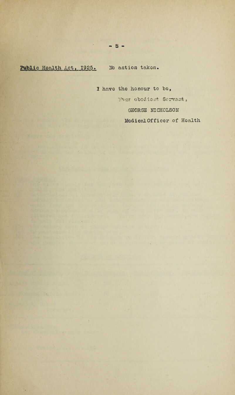 Public Health, Act, 1925> No action taken. I have the honour to be, yhur obedient Servant, GEORGE NICHOLSON Medical Officer of Health