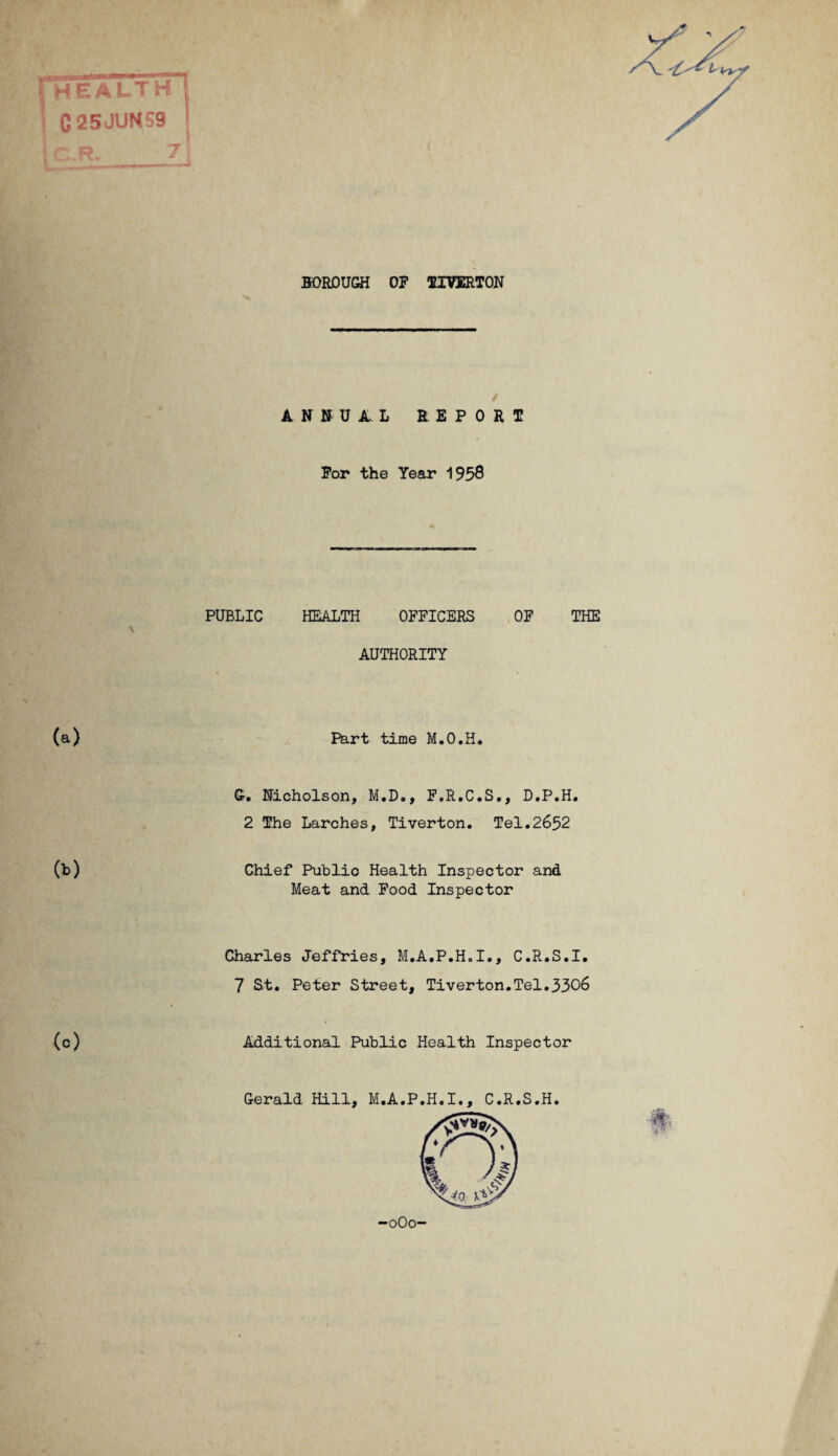 * pHEALTH I C25JUN59 BOROUGH OF TIVERTON ANNUAL REPORT * For the Year 1958 PUBLIC HEALTH OFFICERS OF THE \ AUTHORITY (b) (c) Part time M.O.H. G. Nicholson, M.D., F.R.C.S., D.P.H. 2 The Larches, Tiverton. Tel.2652 Chief Public Health Inspector and Meat and Food Inspector Charles Jeffries, M.A.P.H.I., C.R.S.I. 7 St. Peter Street, Tiverton.Tel.3306 Additional Public Health Inspector -oOo-