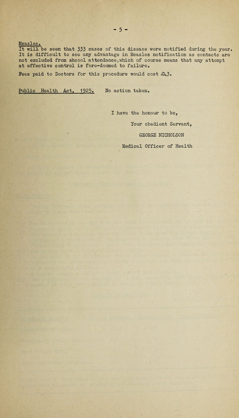 Measles. It will be seen that 333 cases of this disease were notified during the year* It is difficult to see any advantage in Measles notification as contacts are not excluded from shcool attendance,which of course means that any attempt at effective control is fore-doomed to failure. Fees paid to Doctors for this procedure would cost £13• Public Health Act, 1925» No action taken. I have the honour to be, Your obedient Servant, GEORGE NICHOLSON Medical Officer of Health