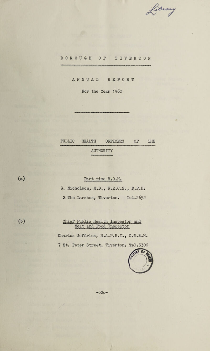 BOROUGH OF TIVERTON ANNUAL REPORT For the Year i960 PUBLIC HEALTH OFFICERS OF AUTHORITY Part time M.Q0H. G. Nicholson, M.D., F.R.C.S., D.P.H. 2 The Larches, Tiverton. Tel.2652 00 Chief Public Health Inspector and Meat and Food Inspector Charles Jeffries, M.A.P.H.I., C.R.S.H THE 7 St. Peter Street, Tiverton. Tel.3306
