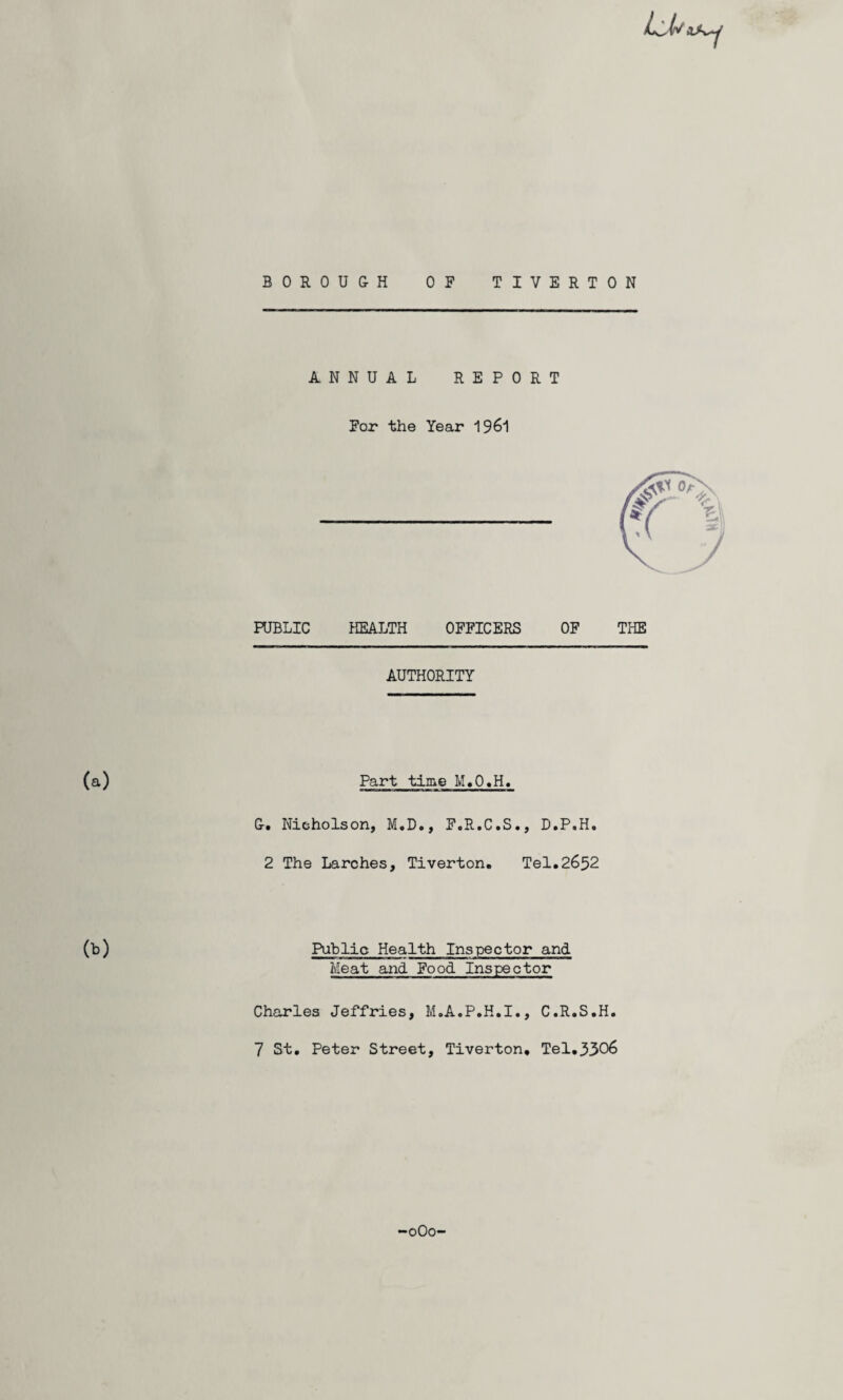 BOROUGH OF TIVERTON ANNUAL REPORT For the Year 1961 FUBLIC HEALTH OFFICERS OF THE AUTHORITY (a) Part time M.O.H. &. Nicholson, M.D., F.R.C.S., D.P.H. 2 The Larches, Tiverton. Tel.2652 (b) Public Health Inspector and Meat and Food Inspector Charles Jeffries, M.A.P.H.I., C.R.S.H. 7 St. Peter Street, Tiverton, Tel.5306 oOo