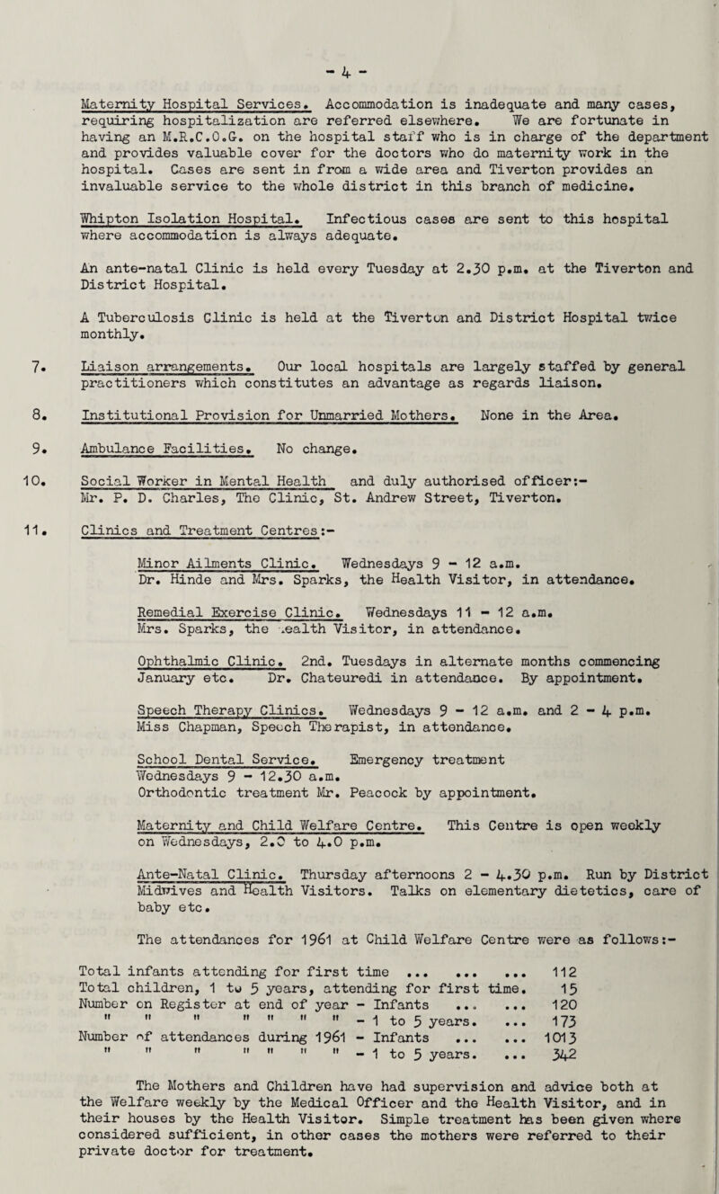 Maternity Hospital Services. Accommodation is inadequate and many cases, requiring hospitalization are referred elsewhere. We are fortunate in having an M.R.C.O.G. on the hospital staff who is in charge of the department and provides valuable cover for the doctors who do maternity work in the hospital. Gases are sent in from a wide area and Tiverton provides an invaluable service to the whole district in this branch of medicine. Whipton Isolation Hospital. Infectious cases are sent to this hospital where accommodation is always adequate. An ante-natal Clinic is held every Tuesday at 2.30 p.m. at the Tiverton and District Hospital. A Tuberculosis Clinic is held at the Tiverton and District Hospital twice monthly. 7« Liaison arrangements. Our local hospitals are largely staffed by general practitioners which constitutes an advantage as regards liaison. 8. Institutional Provision for Unmarried Mothers. None in the Area. 9* Ambulance Facilities. No change. 10. Social Worker in Mental Health and duly authorised officer Mr. P. D. Charles, The Clinic, St. Andrew Street, Tiverton. 11. Clinics and Treatment Centres:- Minor Ailments Clinic. Wednesdays 9-12 a.m. Dr. Hinde and Mrs. Sparks, the Health Visitor, in attendance. Remedial Exercise Clinic. Wednesdays 11 - 12 a.m. Mrs. Sparks, the wealth Visitor, in attendance. Ophthalmic Clinic. 2nd. Tuesdays in alternate months commencing January etc. Dr. Chateuredi in attendance. By appointment. Speech Therapy Clinics. Wednesdays 9 - 12 a.m. and 2-4 p.m. Miss Chapman, Speech Therapist, in attendance. School Dental Service. Emergency treatment Wednesdays 9 - 12.30 a.m. Orthodontic treatment Mr. Peacock by appointment. Maternity and Child Welfare Centre. This Centre is open weekly on YYednesdays, 2.0 to 4*0 p.m. Ante-Natal Clinic. Thursday afternoons 2 - 4*30 p.m. Run by District Midwives and Health Visitors. Talks on elementary dietetics, care of baby etc. The attendances for 1961 at Child Welfare Centre were as follows:- Total infants attending for first time ... ... ... Total children, 1 to 3 years, attending for first time. Number on Register at end of year - Infants .. „ ... - 1 to 3 years. ... Number nf attendances during 1961 - Infants .. - 1 to 5 years. 112 15 120 173 1013 342 The Mothers and Children have had supervision and advice both at the Welfare weekly by the Medical Officer and the Health Visitor, and in their houses by the Health Visitor. Simple treatment has been given where considered sufficient, in other cases the mothers were referred to their private doctor for treatment.