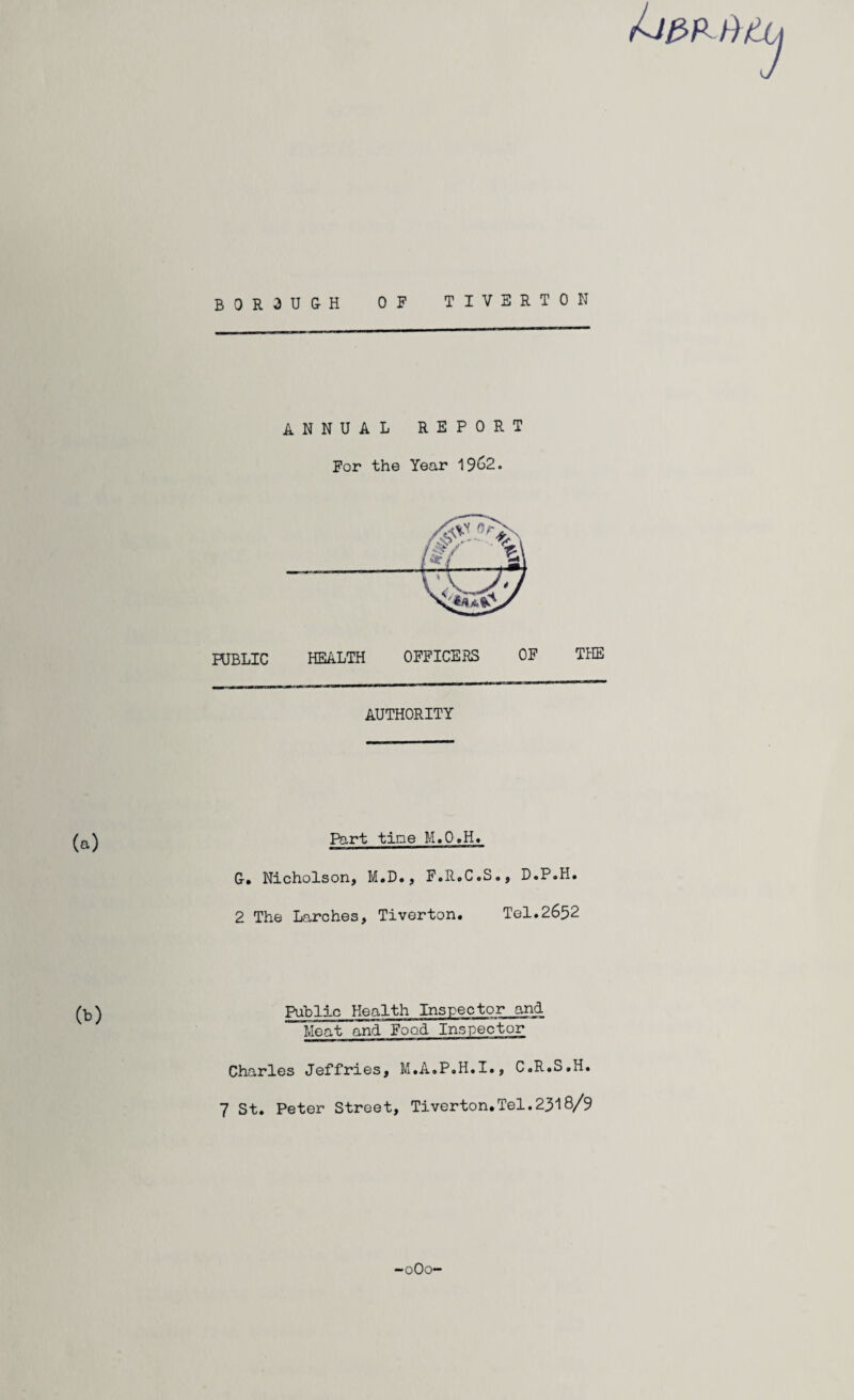 BOROUGH OF TIVERTON ANNUAL REPORT For the Year 1962. PUBLIC HEALTH OFFICERS OF THE AUTHORITY Part tine M.O»H« G. Nicholson, M.D., F.R.C.S., D.P.H. 2 The Larches, Tiverton. Tel.2652 (b) Public Health Inspector and Meat and Food Inspector Charles Jeffries, M.A.P.H.I., C.R.S.H. 7 St. Peter Street, Tiverton.Tel.2318/9 -oOo-