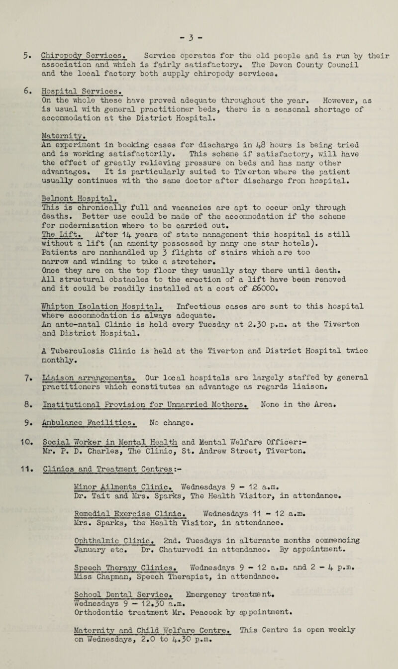5« Chiropody Services, Service operates for the old people and is run by their association and which is fairly satisfactory. The Devon County Council and the local factory both supply chiropody services. 6. Hospital Services. On the whole these have proved adequate throughout the year. However, as is usual with general practitioner beds, there is a seasonal shortage of accommodation at the District Hospital. Maternity. An experiment in booking cases for discharge in 48 hours is being tried and is working satisfactorily. This scheme if satisfactory, will have the effect of greatly relieving pressure on beds and has many other advantages. It is particularly suited to Tiverton where the patient usually continues with the same doctor after discharge from hospital. Belmont Hospital. This is chronically full and vacancies are apt to occur only through deaths. Better use could be made of the accommodation if the scheme for modernization where to be carried out. The Lift. After 14 years of state management this hospital is still without a lift (an amenity possessed by many one star hotels). Patients are manhandled up 3 flights of stairs which are too narrow and winding to take a stretcher. Once they are on the top floor they usually stay there until death. All structural obstacles to the erection of a lift have been removed and it could be readily installed at a cost of £6000. Whipton Isolation Hospital. Infectious cases are sent to this hospital where accommodation is always adequate. An ante-natal Clinic is held every Tuesday at 2.30 p.m. at the Tiverton and District Hospital. A Tuberculosis Clinic is held at the Tiverton and District Hospital twice monthly. 7. Liaison arrangements. Our local hospitals are largely staffed by general practitioners which constitutes an advantage as regards liaison. 8. Institutional Provision for Unmarried Mothers. None in the Area. 9. Ambulance Facilities. No change. 10. Social Worker in Mental Health and Mental Welfare Officer Mr. P. D. Charles, The Clinic, St. Andrew Street, Tiverton. 11. Clinics and Treatment Centres Minor Ailments Clinic. Yfednesdays 9 — 12 a.m. Dr. Tait and Mrs. Sparks, The Health Visitor, in attendance. Remedial Exercise Clinic. Wednesdays 11 - 12 a.m. Mrs. Sparks, the Health Visitor, in attendance. Ophthalmic Clinic. 2nd. Tuesdays in alternate months commencing January etc. Dr. Chaturvedi in attendance. By appointment. Speech Therapy Clinics. Wednesdays 9 — 12 a.m. and 2—4 p.m. Miss Chapman, Speech Therapist, in attendance. School Dental Service. Emergency treatment. Wednesdays 9 — 12.30 a.m. Orthodontic treatment Mr. Peacock by appointment. Maternity and Child Welfare Centre. This Centre is open weekly on Wednesdays, 2.0 to 4*30 p.m.