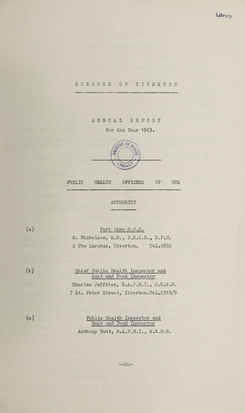 library BOROU&H OF TIVERTON ANNUAL REPORT For the Year 1963. HJBLIC HEALTH OFFICERS OF THE AUTHORITY (a) Part time M.O.H. G. Nicholson^ MoDcj FoR.C.So, DoP.Ha 2 The Larches, Tiverton. Tel.2652 (b) Chief Public Health Inspector and Meat and Food Inspector Charles Jeffries, M.A.P.H.I,, C.R.S.H. 7 St. Peter Street, Tiverton.Tel.2318/9 (c) Public Health Inspector and Meat and Food Inspector Anthony Hutt, M.A.P.H.I., M.R.S.H. “oOo