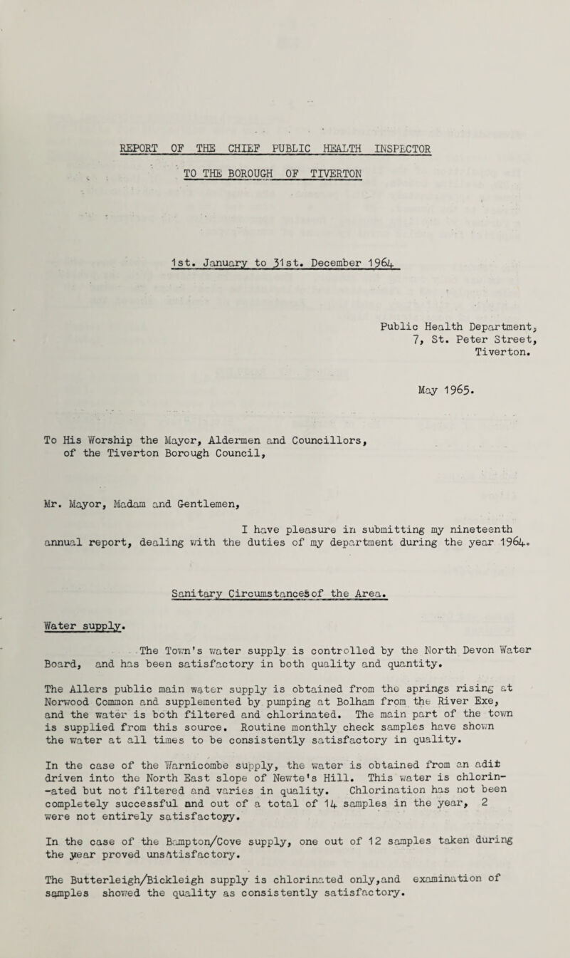 REPORT OF THE CHIEF PUBLIC HEALTH INSPECTOR TO THE BOROUGH OF TIVERTON 1st. January to 31st, December 19&4 Public Health Department 7, St. Peter Street Tiverton. May 1965. To His Worship the Mayor, Aldermen and Councillors, of the Tiverton Borough Council, Mr. Mayor, Madam and Gentlemen, I have pleasure in submitting my nineteenth annual report, dealing with the duties of my department during the year 1964° Sanitary Circumstanced of the Area. Water supply. The Town's water supply is controlled by the North Devon Water Board, and has been satisfactory in both quality and quantity. The Allers public main water supply is obtained from the springs rising at Norwood Common and supplemented by pumping at Bolham from the River Exe, and the water is both filtered and chlorinated. The main part of the town is supplied from this source. Routine monthly check samples have shown the water at all times to be consistently satisfactory in quality. In the case of the Warnicombe supply, the water is obtained from an adit driven into the North East slope of Newte’s Hill. This water is chlorin¬ ated but not filtered and varies in quality. Chlorination has not been completely successful and out of a total of 14 samples in the year, 2 were not entirely satisfactory. In the case of the Bampton/Cove supply, one out of 12 samples taken during the year proved unsatisfactory. The Butterleigh/Bickleigh supply is chlorinated only,and examination of samples showed the quality as consistently satisfactory.
