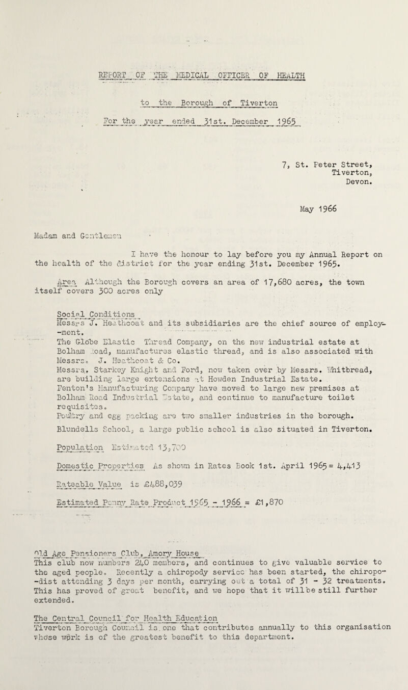 REPORT _ OF THE _MEDICAL OFFICER OF HEaLTH to the Borough of Tiverton For the year ended 31st. December J965 7, St. Feter Street, Tiverton, Devon. May 1966 Madam and Gentlemen I have the honour to lay before you my Annual Report on the health of the district for the year ending 31st. December 19&5. Area Although the Borough covers an area of 17>680 acres, the town itself covers 300 acres only Social_ Conditio 11s Messrs J. Heathcoat and its subsidiaries are the chief source of employ- -ment. .. .. The Globe Elastic Thread Company, on the new industrial estate at Bolliam .load, manufactures elastic thread, and is also associated with Messrs. J. Heathcoat & Co. Messrs. Starkey Knight and Ford, now taken over by Messrs. Phithread, are building large extensions at Howden Industrial Estate. Fenton's Manufacturing Company have moved to large new premises at Bolham Road Industrial Estate, end continue to manufacture toilet requisiteSo Poultry and egg packing are two smaller industries in the borough. Blundells School, a large public school is also situated in Tiverton. Population Estimated 133700 Domestic Properties As shown in Rates Book 1st. April 1965= 4>413 Rateable Value is £488,039 Estimated^ Penny Rate Product IS03 - 1966 = £1,870 ''Id Age Pensioners Club, Amory House This club now numbers 240 members, and continues to give valuable service to the aged people. Recently a chiropody service has been started, the chiropo- -dist attending 3 days per month, carrying out a total of 31 - 32 treatments. This has proved of great benefit, and we hope that it willbe still further extended. The Central Council for Health Education Tiverton Borough Council is.one that contributes annually to this organisation vhdse wprk is of the greatest benefit to this department.