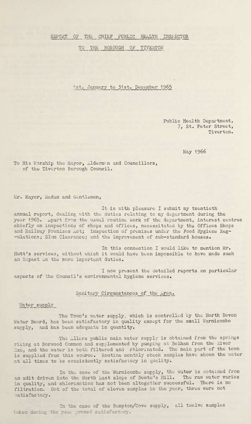 REPORT OF THE CHIEF PUBLIC HEALTH INSPECTOR TO THE BOROUGH OF TIVERTON 1st. January to 31st. December 1965 Public Health Department, 7, St. Peter Street, Tiverton. To His Worship the Mayor, Aldermen and Councillors, of the Tiverton Borough Council. May 1966 Mr. Mayor, Madam and Gentlemen, It is with pleasure I submit my twentieth annual report, dealing with the duties relating to my department during the year 1965. up art from the usual routine work of the department, interest centres chiefly on inspections of shops and offices, necessitated by th<* Offices Shops and Railway Premises ..act;. inspection of premises under the Food Hygiene Reg- -ulations; Slum Clearance; and the improvement of sub-standard houses* In this connection I would like to mention Mr. Hutt’s services, without which it would have been impossible to have made such an impact on the more important duties. I now present the detailed reports on particular aspects of the Council’s environmental hygiene services. Sanitary Circumstances of the Area. Water supply The Town’s water supply; which is controlled by the North Devon Yfater Board, has been satisfactory in quality except for the small Warnicombe supply, and has been adequate in quantity. The filers public main water supply is obtained from the springs rising at Norwood Common and supplemented by pumping at Bolham from the River Exe, and the water is both filtered and chlorinated. The main part of the town is supplied from this source. Routine monthly check samples have shown the water at all times to be consistently satisfactory in quality. In tho case of the Warnicombe supply, the water is obtained from an adit driven into the North Last slope of Newte’s Hill. The raw water varies in quality, and chlorination has not been altogether successful. There is no filtration. Out of the total of eleven samples in the year, three wore not satisfactory. In the case of the Bampton/Cove supply, all twelve samples taken during the year proved satisfactory.