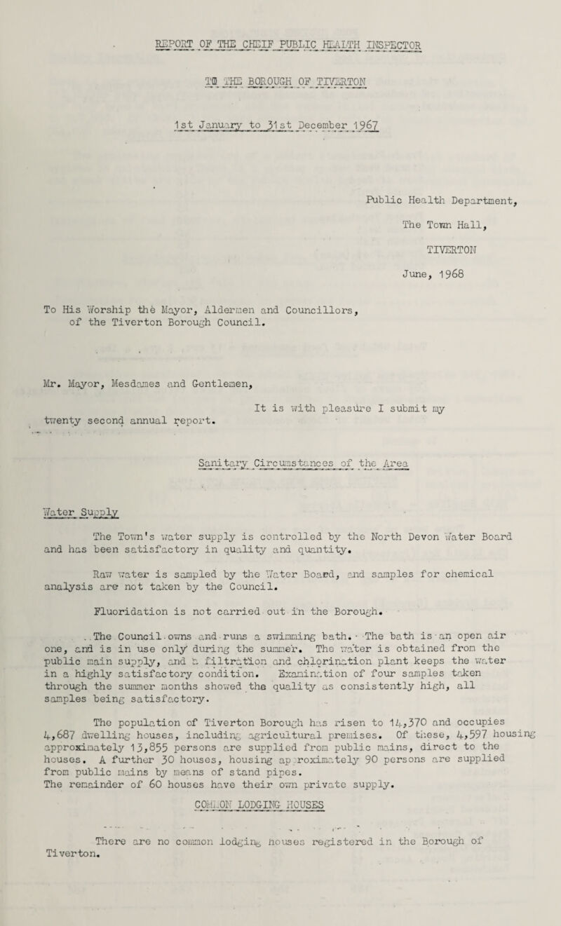 REPORT OF THE CHEIF PUBLIC HLALTH INSPECTOR Tffi THE BOROUGH OF TIVERTON 1_st_ January to 31st Jecember 1967 Public Health Department, The Town Hall, TIVERTON June, 1968 To His Worship the Mayor, Aldermen and Councillors, of the Tiverton Borough Council. Mr. Mayor, Mesdames and Gentlemen, twenty second annual report. It is with pleasure I submit my Sani_tary Circumstances of the Area Water Supply The Town's water supply is controlled by the North Devon Water Board and has been satisfactory in quality and quantity. Raw water is sampled by the Water Board, and samples for chemical analysis are not taken by the Council. Fluoridation is not carried out i'n the Borough. ..The Council owns and runs a swimming bath. - -The bath is an open air one, and is in use only during the summer. The ’water is obtained from the public main supply, and Jr. filtration and chlorination plant keeps the water in a highly satisfactory condition. Examination of four samples taken through the summer months showed the quality as consistently high, all samples being satisfactory. The population of Tiverton Borough has risen to 14*370 and occupies 4*687 dwelling houses, including agricultural premises. Of these, 4*597 housing approximately 13*855 persons are supplied from public mains, direct to the houses. A further 30 houses, housing approximately 90 persons are supplied from public mains by means of stand pipes. The remainder of 60 houses have their own private supply. C04 Oil LODGING HOUSES There are no common lodging nouses registered in the Borough of Tiverton.