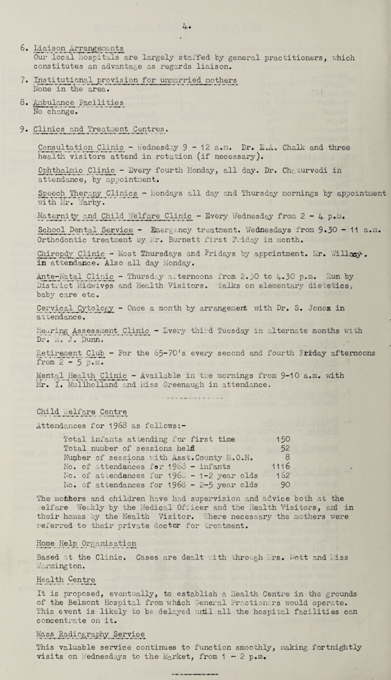 6. Liaise?n_ Arrangements Our local hospitals are largely staffed by general practitioners, which constitutes an advantage as regards liaison. 7• Institutional provision for unmarried nothers None in the area. 8. Ambulance Pac No change. 9. Clinics and Ireiatment Centres. Consultation Clinic - Wednesday 9-12 a.n, Dr. L.A. Chalk and three health visitors attend in rotation (if necessary). Ophthalmic Clinic - Every fourth Monday, all day. Dr. Chc/curvedi in attendance, by appointment. Speecji Therapy Clinics - Mondays all daj^ and Thursday mornings by appointment with Mr. Tfarby. Ilatjpcnilgp _and_ jNiild Me If are Clinic - Every Wednesday from 2-4 p.m. School Dental Service - Emergency treatment. Wednesdays from 9»30 - 11 a.m. Orthodontic treatment oy fr. Burnett first Friday in month. Chiropdy Clinic - Most Thursdays and Pridays by appointment. Mr. V/illacy. in attendance. Also all day Monday. Ante-Natal Clinic - Thursday afternoons from 2.30 to 4*30 p.m. Hun by District Midwives and Health Visitors. lallcs on elementary dietetics, babjr care etc. Cervical Cytology - Once a month by arrangement with Dr. S. Jones in attendance. Keyring Assessments Clijiic. - Every third Tuesday in alternate months with Dr, M, J. Dunn. Detirement Club - For the 65-70's every second and fourth Priday afternoons from 2 - 5 p.m. Mental Health Clinic - Available in the mornings from 9-10 a.m. with Mr. I. Mullholland and Miss Oreenaugh in attendance. Child_ ;._e_lfare Centre Attendances for 1968 as follows:- Total infants attending for first time 150 Total number of sessions held 52 Number of sessions with Asst.County M.O.H. 8 No. of attendances for 1968 - infants 1116 No. of attendances for i960 - 1-2 year olds 1 62' No. of attendances for 1968 - 2-5 year olds 90 The mothers and children have had supervision and advice both at the elf are 'Meekly by the Medical Officer and the Health Visitors, ard in their homes by the Health Visitor, there necessary the mothers were referred to their private doctor for treatment. Home He lp_ Or g a nip at ion Based at the Clinic. Cases are dealt . ith through Mrs. Lott and Miss Warmington. Health Centre It is proposed, eventually, to establish a Health Centre in ‘the grounds of the Belmont Hospital from which General Practioncrs would operate. This event is likely to be delayed urti.1 all the hospital facilities can concentrate on it. Masis Radiography Service This valuable service continues to function smoothly, making fortnightly visits on Wednesdays to the Market, from 1-2 p.m.