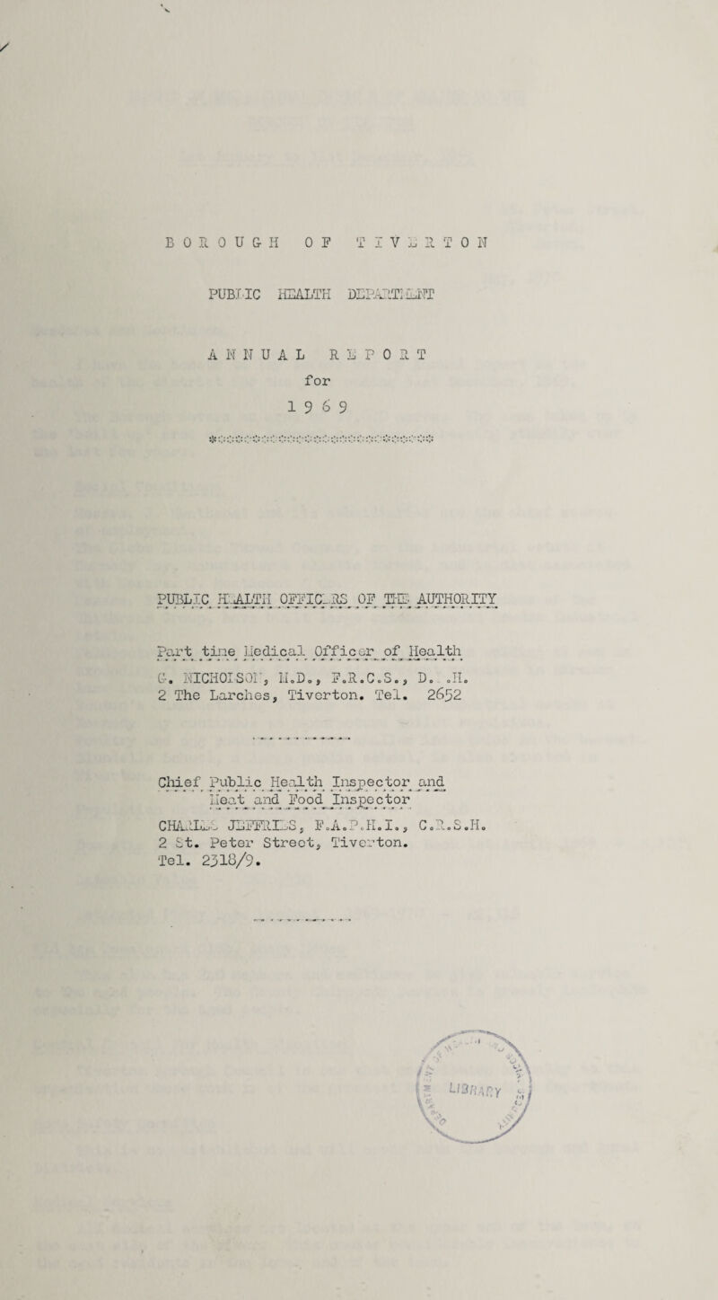 ✓ PUBI'IC HEALTH DEPARTI LENT ANNUAL REPORT for 19 6 9 5K: PUBLIC HEALTH OFFICERS OF THT- AUTHORITY part tine liedical Officer of_ jiealth G-. NICHOLSON, M.D., FoR.C.So, D. .11, 2 The Larches, Tiverton. Tel. 26^2 Chief Public Health Inspector and Heat and Food Inspector < s •*. jm n> 3 g » - * < rS» . ■* -a a -> CHARLES JEFFRIES, F.A.P.H.I., C.R.S.H. 2 St. peter Street, Tiverton. Tel. 2318/9.