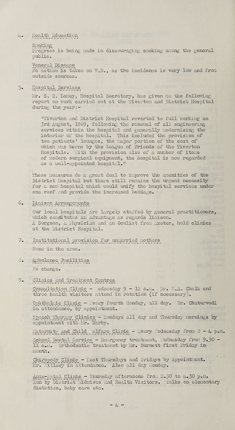 Health Education Spoking. Progress is being nade in discouraging snoking among the general public. Veneral Disease No action is taken on V.D., as the incidence is very low and from outside sources. 5. hbspital Services. Hr. S. R. Lancy, Hospital Secretary, has given ne the following report on work carried out at the Tiverton and District Hospital during the year:- Tiverton and District Hospital reverted to full working on 3rd August, 1969, following the renewal of all engineering services within the hospital and generally modernising the interior of the hospital. This included the provision of two patients’ lounges, the major portion of the cost of which was borne by the League of friends of the Tiverton Hospitals. Hith the provision also of a number of items of modern surgical equipment, the hospital is now regarded as a well-appointed hospital.” These measures do a great deal to improve the amenities of the District Hospital but there still remains the urgent necessity for a new hospital which would unify the hospital services under one roof and provide the increased beddage. 6. Liaison Arrangements Our local hospitals are largely staffed by general practitioners, which constitutes an advantage as regards liaison. A Surgeon, .a Physician and an Oculist from kxoter, hold clinics at the District Hospital. Institutional provision for unmarried mothers None in the area. 0. Ambulance facilities No change. 9. Clinics and Treatment Centres Consultation. Clinic. - e dries day 9 - 12 a.m. Dr. L.A. Chalk and throe health visitors attend in rotation (if necessary). Ophthalmic Clinic - _ very fourth Monday, all day. Dr. Chaturvedi in attendance, by appointment. Speech Therapy Clinics. - Holidays all day and Thursday mornings by appointment with Hr. Harbv. i laeter nity and Child_. School Dental Service- 11 a.m. Orthodontic month. elf arc. Clinic - Every Wednesday from 2-4 p.n. - Emergency treatment, .Wednesday from 9*30 ~ treatment by Mr. Burnett first Friday in Chiropody Clinic - Most Thursdays and Fridays by appointment. Mr. Hillacy in attendance. Also all day Monday. Ante-Natal Clinic - Thursday afternoons from 2.30 to 4*30 p.n. Run by District Midwives and Health Visitors. Talks on elementary dietetics, baby care etc.