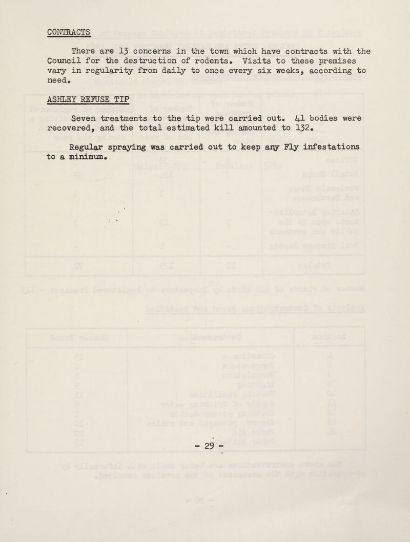 COriTRACTS There are 13 concerns in the town which have contracts with the Council for the destruction of rodents# Visits to these premises vary in regularity from daily to once every six weeks, according to need# ASHLEY REFUSE TIP Seven treatments to the tip were carried out# 4I bodies were recovered, and the total estimated kill amounted to 132# Regular spraying was carried out to keep ary Fly infestations to a minimum#