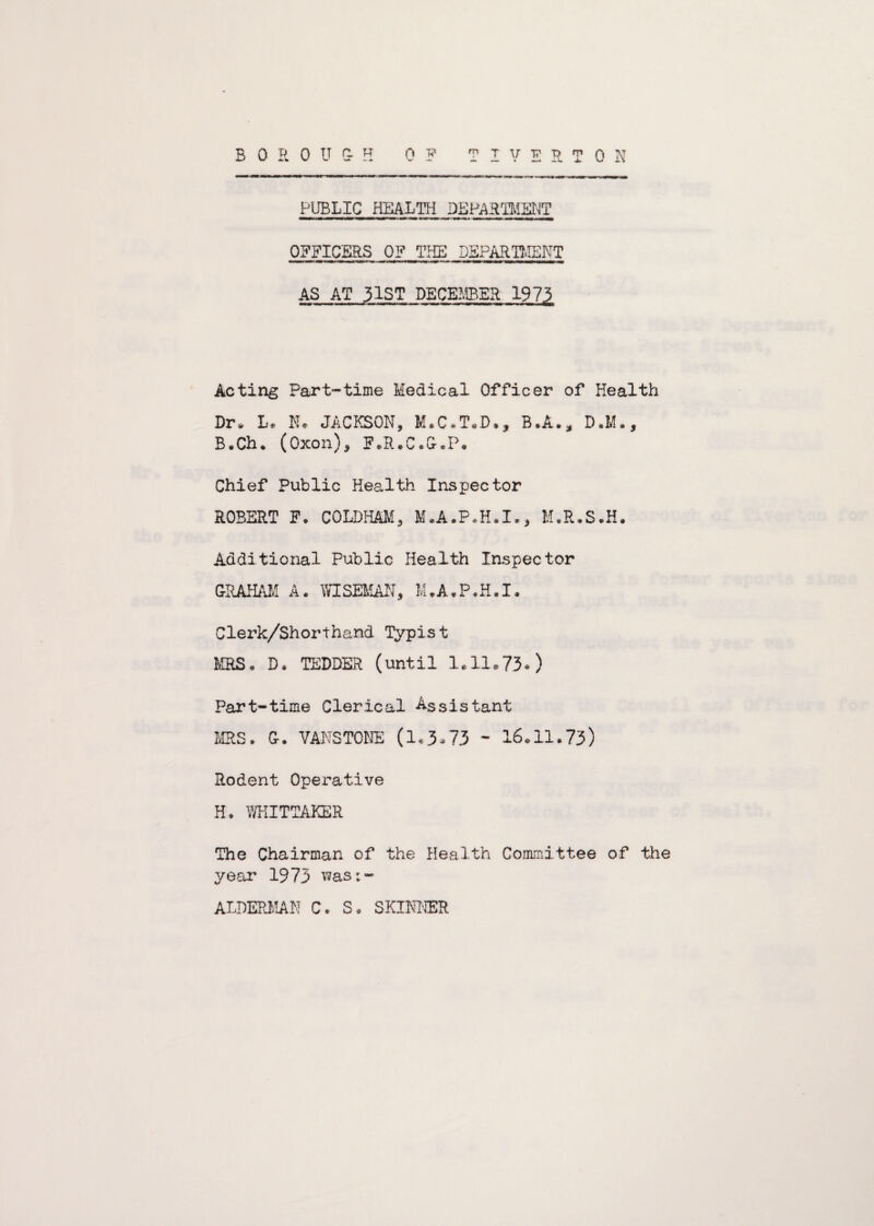 B 0 R 0 U C- H TIVERTON 0 F PUBLIC HEALTH DEPARTMENT OFFICERS OF THE DEPARTMENT AS AT 31ST DECEMBER 197? Acting Part-time Medical Officer of Health Dr* L. N* JACKSON, M*C.T„D*, B.A.* D.M., B.Ch* (Oxon), F.R.C.G.P. Chief Public Health Inspector ROBERT F. COLDHAM, M.A.P.H.I., M.R.S.H. Additional Public Health Inspector GRAHAM A. WISEMAN, M.A.P.H.I. Clerk/Shorthand Typist MRS* D* TEDDER (until 1.11.73.) Part-time Clerical Assistant MRS. G. VANS TONE (1.3.73 - 16.11.73) Rodent Operative H. WHITTAKER The Chairman of the Health Committee of the year 1973 was;- ALDERMAN C. S* SKINNER