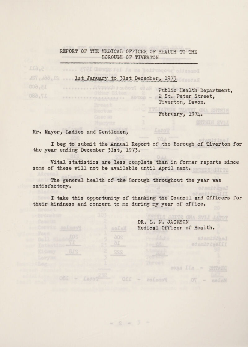 REPORT OP THE MEDICAL OFFICER OP HEALTH TO THE BOROUGH OP TIVERTON 1st January to 31st December, 1973 Public Health Department, 2 St, Peter Street, Tiverton, Devon, February, 1974* Mr. Mayor, Ladies and Gentlemen, I beg to submit the Annual Report of the Borough of Tiverton for the year ending December 31st, 1973* Vital statistics are less complete than in former reports since some of these will not be available until April next. The general health of the Borough throughout the year was satisfactory. I take this opportunity of thanking the Council and Officers for their kindness and concern to me during my year of office. DR. L. N. JACKSON Medical Officer of Health.