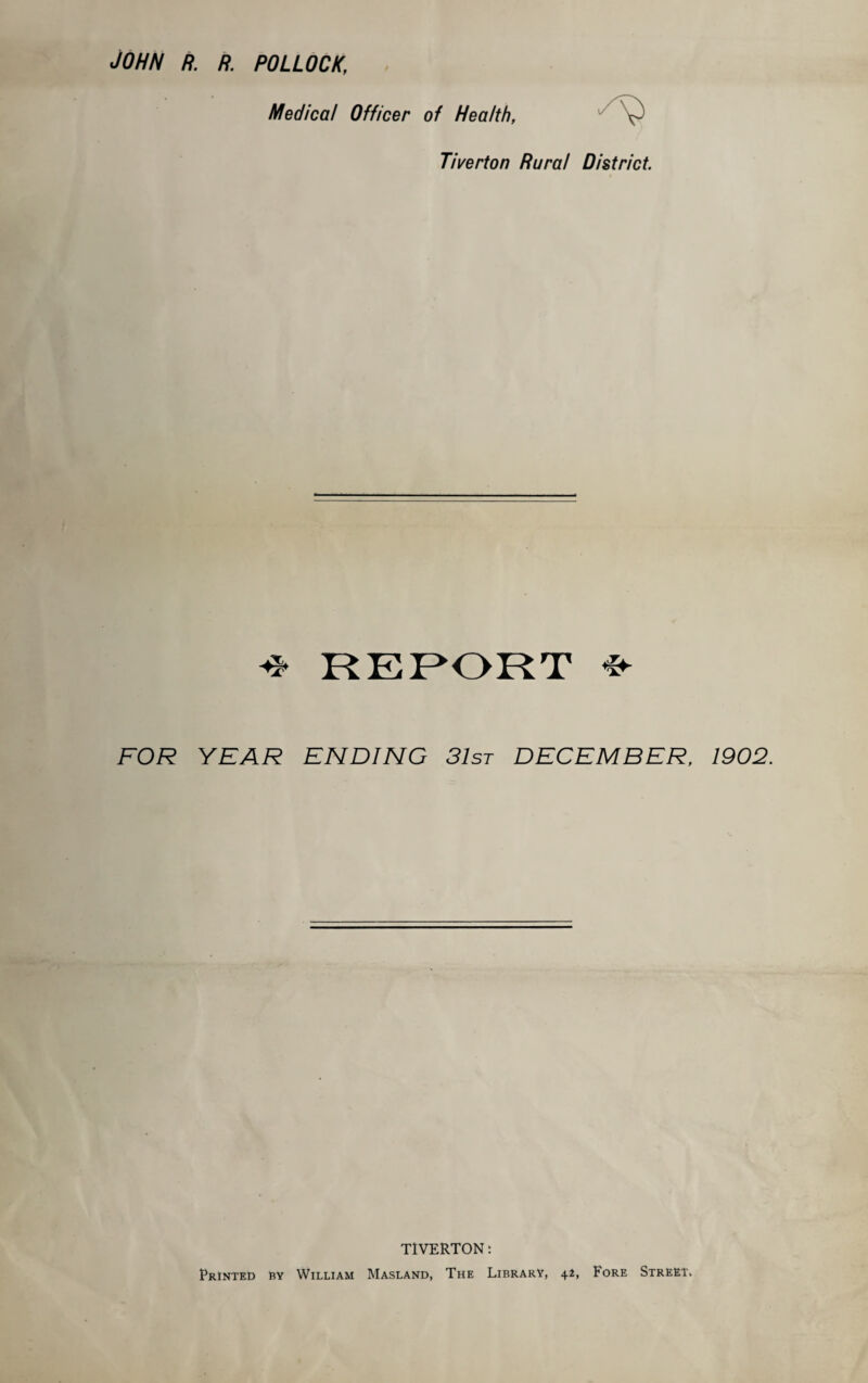 John r. r. pollock, Medical Officer of Health, Tiverton Rural District. & REPORT FOR YEAR ENDING 31st DECEMBER, 1902. TIVERTON: Printed by William Masland, The Library, 42, Fore Street,