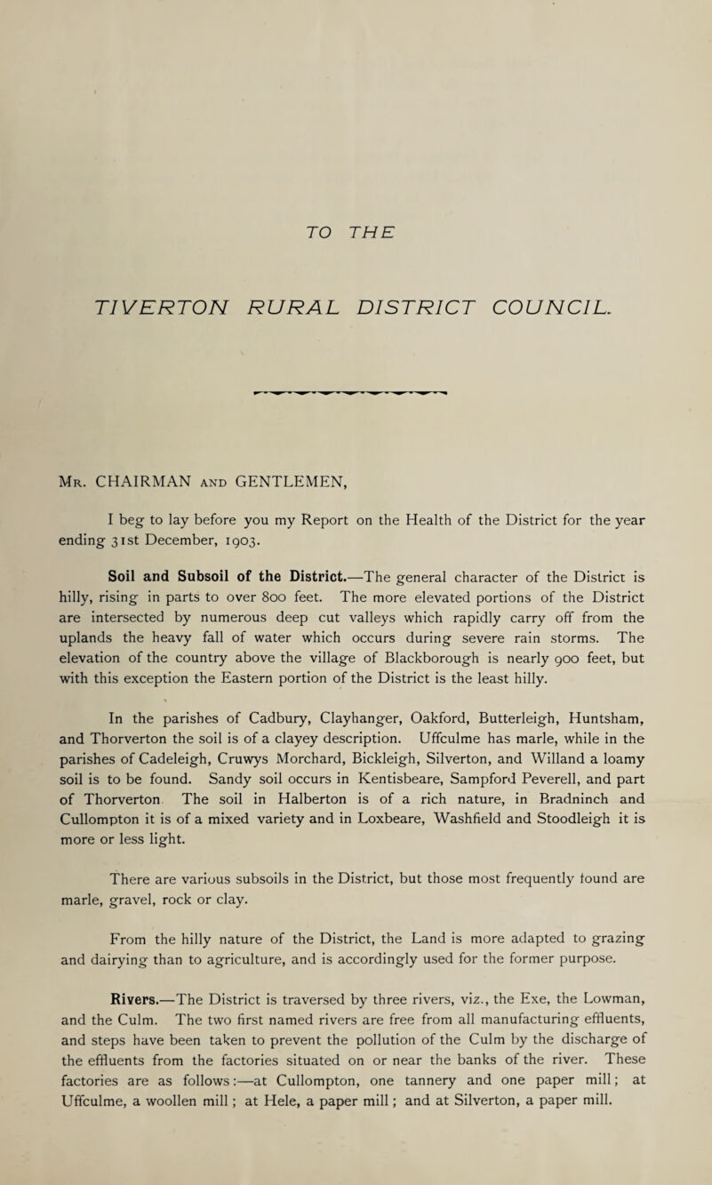 TO THE TIVERTON RURAL DISTRICT COUNCIL. Mr. CHAIRMAN and GENTLEMEN, I beg to lay before you my Report on the Health of the District for the year ending 31st December, 1903. Soil and Subsoil of the District.—The general character of the District is hilly, rising in parts to over 800 feet. The more elevated portions of the District are intersected by numerous deep cut valleys which rapidly carry off from the uplands the heavy fall of water which occurs during severe rain storms. The elevation of the country above the village of Blackborough is nearly 900 feet, but with this exception the Eastern portion of the District is the least hilly. % In the parishes of Cadbury, Clayhanger, Oakford, Butterleigh, Huntsham, and Thorverton the soil is of a clayey description. Uffculme has marie, while in the parishes of Cadeleigh, Cruwys Morchard, Bickleigh, Silverton, and Willand a loamy soil is to be found. Sandy soil occurs in Kentisbeare, Sampford Peverell, and part of Thorverton The soil in Halberton is of a rich nature, in Bradninch and Cullompton it is of a mixed variety and in Loxbeare, Washfield and Stoodleigh it is more or less light. There are various subsoils in the District, but those most frequently found are marie, gravel, rock or clay. From the hilly nature of the District, the Land is more adapted to grazing and dairying than to agriculture, and is accordingly used for the former purpose. Rivers.—The District is traversed by three rivers, viz., the Exe, the Lowman, and the Culm. The two first named rivers are free from all manufacturing effluents, and steps have been taken to prevent the pollution of the Culm by the discharge of the effluents from the factories situated on or near the banks of the river. These factories are as follows:—at Cullompton, one tannery and one paper mill; at Uffculme, a woollen mill; at Hele, a paper mill; and at Silverton, a paper mill.