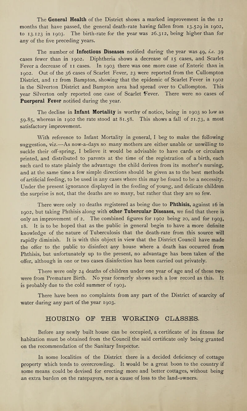 The General Health of the District shows a marked improvement in the 12 months that have passed, the general death-rate having fallen from 13.529 in 1902, to 13.123 in 1903. The birth-rate for the year was 26.312, being higher than for any of the five preceding years. The number of Infectious Diseases notified during the year was 49, i.e. 39 cases fewer than in 1902. Diphtheria shows a decrease of 15 cases, and Scarlet Fever a decrease of 11 cases. In 1903 there was one more case of Enteric than in 1902. Out of the 36 cases of Scarlet Fever, 23 were reported from the Cullompton District, and 12 from Bampton, showing that the epidemic of Scarlet Fever in 1902 in the Silverton District and Bampton area had spread over to Cullompton. This year Silverton only reported one case of Scarlet Fever. There were no cases of Puerperal Fever notified during the year. The decline in Infant Mortality is worthy of notice, being in 1903 so low as 59.85, whereas in 1902 the rate stood at 81.58. This shows a fall of 21.73, a most satisfactory improvement. With reference to Infant Mortality in general, I beg to make the following suggestion, viz.—As now-a-days so many mothers are either unable or unwilling to suckle their off-spring, I believe it would be advisable to have cards or circulars printed, and distributed to parents at the time of the registration of a birth, each such card to state plainly the advantage the child derives from its mother’s nursing, and at the same time a few simple directions should be given as to the best methods of artificial feeding, to be used in any cases where this may be found to be a necessity. Under the present ignorance displayed in the feeding of young, and delicate children the surprise is not, that the deaths are so many, but rather that they are so few. There were only 10 deaths registered as being due to Phthisis, against 16 in 1902, but taking Phthisis along with other Tubercular Diseases, we find that there is only an improvement of 2. The combined figures for 1902 being 20, and for 1903, 18. It is to be hoped that as the public in general begin to have a more definite knowledge of the nature of Tuberculosis that the death-rate from this source will rapidly diminish. It is with this object in view that the District Council have made the offer to the public to disinfect any house where a death has occurred from Phthisis, but unfortunately up to the present, no advantage has been taken of the offer, although in one or two cases disinfection has been carried out privately. There were only 24 deaths of children under one year of age and of these two were from Premature Birth. No year formerly shows such a low record as this. It is probably due to the cold summer of 1903. There have been no complaints from any part of the District of scarcity of water during any part of the year 1903. HOUSING- OP THE WORKING- CLASSES. Before any newly built house can be occupied, a certificate of its fitness for habitation must be obtained from the Council the said certificate only being granted on the recommendation of the Sanitary Inspector. In some localities of the District there is a decided deficiency of cottage property which tends to overcrowding. It would be a great boon to the country if some means could be devised for erecting more and better cottages, without being an extra burden on the ratepayers, nor a cause of loss to the land-owners.