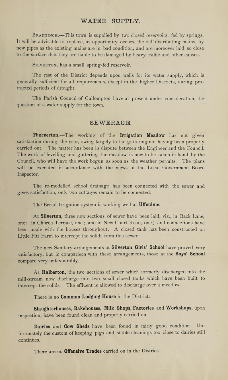 WATER SUPPLY. Bradninch.—This town is supplied by two closed reservoirs, fed by springs. It will be advisable to replace, as opportunity occurs, the old distributing mains, by new pipes as the existing mains are in bad condition, and are moreover laid so close to the surface that they are liable to be damaged by heavy traffic and other causes. Silverton, has a small spring-fed reservoir. The rest of the District depends upon wells for its water supply, which is generally sufficient for all requirements, except in the higher Districts, during pro¬ tracted periods of drought. The Parish Council of Cullompton have at present under consideration, the question of a water supply for the town. SEWERAGE. Thorverton.—The working of the Irrigation Meadow has not given satisfaction during the year, owing largely to the guttering not having been properly carried out. The matter has been in dispute between the Engineer and the Council. The work of levelling and guttering the meadow is now to be taken in hand by the Council, who will have the work begun as soon as the weather permits. The plans will be executed in accordance with the views ot the Local Government Board Inspector. The re-modelled school drainage has been connected with the sewer and gives satisfaction, only two cottages remain to be connected. The Broad Irrigation system is working well at Uffculme. At Silverton, three new sections of sewer have been laid, viz., in Back Lane, one; in Church Terrace, one ; and in New Court Road, one; and connections have been made with the houses throughout. A closed tank has been constructed on Little Pitt Farm to intercept the solids from this sewer. The new Sanitary arrangements at Silverton Girls’ School have proved very satisfactory, but in comparison with these arrangements, those at the Boys’ School compare very unfavourably. At Halberton, the two sections of sewer which formerly discharged into the mill-stream now discharge into two small closed tanks which have been built to intercept the solids. The effluent is allowed to discharge over a meadow. There is no Common Lodging House in the District. Slaughterhouses, Bakehouses, Milk Shops, Factories and Workshops, upon inspection, have been found clean and properly carried on. Dairies and Cow Sheds have been found in fairly good condition. Un¬ fortunately the custom of keeping pigs and stable cleanings too close to dairies still continues. There are no Offensive Trades carried on in the District.