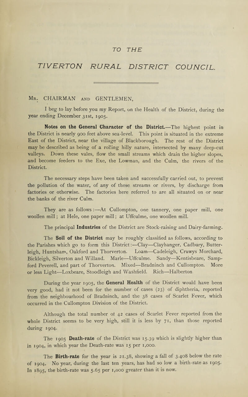 TO THE TIVERTON RURAL DISTRICT COUNCIL. Mr. CHAIRMAN and GENTLEMEN, I beg to lay before you my Report, on the Health of the District, during the year ending December 31st, 1905. Notes on the General Character of the District.—The highest point in the District is nearly 900 feet above sea-level. This point is situated in the extreme East of the District, near the village of Blackborough. The rest of the District may be described as being of a rolling hilly nature, intersected by many deep-cut valleys. Down these vales, flow the small streams which drain the higher slopes, and become feeders to the Exe, the Lowman, and the Culm, the rivers of the District. The necessary steps have been taken and successfully carried out, to prevent the pollution of the water, of any of these streams or rivers, by discharge from factories or otherwise. The factories here referred to are all situated on or near the banks of the river Culm. They are as follows :—At Cullompton, one tannery, one paper mill, one woollen mill; at Hele, one paper mill; at Uffculme, one woollen mill. The principal Industries of the District are Stock-raising and Dairy-farming. The Soil of the District may be roughly classified as follows, according to the Parishes which go to form this District:—Clay—Clayhanger. Cadbury, Butter- leigh, Huntsham, Oakford and Thorverton. Loam—Cadeleigh, Cruwys Morchard, Bickleigh, Silverton and Willand. Marie—Uffculme. Sandy—Kentisbeare, Samp- ford Peverell, and part of Thorverton. Mixed—Bradninch and Cullompton. More or less Light—Loxbeare, Stoodleigh and Washfield. Rich—Halberton. During the year 1905, the General Health of the District would have been very good, had it not been for the number of cases (23) of diphtheria, reported from the neighbourhood of Bradninch, and the 38 cases of Scarlet Fever, which occurred in the Cullompton Division of the District. Although the total number ot 42 cases of Scarlet Fever reported from the whole District seems to be very high, still it is less by 71, than those reported during 1904. The 1905 Death-rate of the District was 15.39 which is slightly higher than in 1904, in which year the Death-rate was 15 per 1,000. The Birth-rate for the year is 21.38, showing a fall of 3.408 below the rate of 1904. No year, during the last ten years, has had so low a birth-rate as 1905. In 1895, the birth-rate was 5.65 per 1,000 greater than it is now.