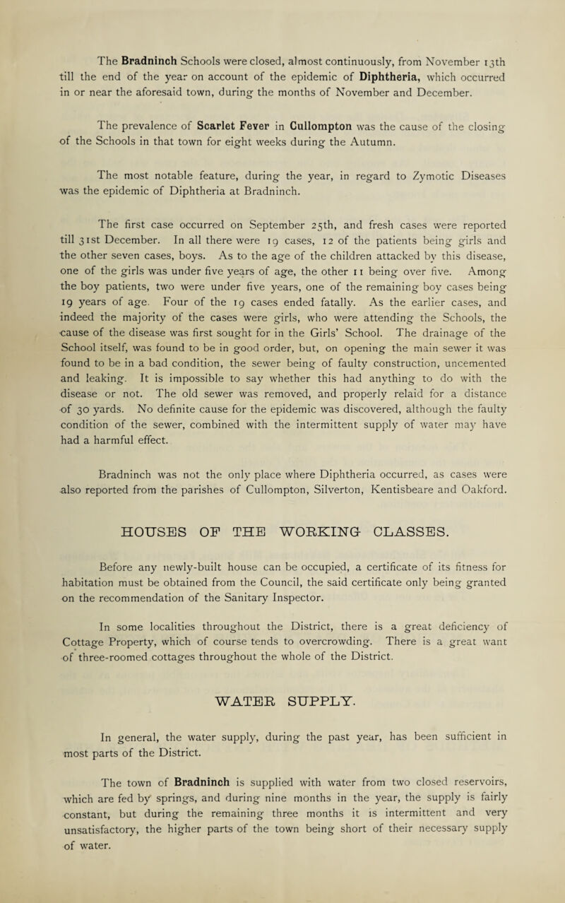 The Bradninch Schools were closed, almost continuously, from November 13th till the end of the year on account of the epidemic of Diphtheria, which occurred in or near the aforesaid town, during the months of November and December. The prevalence of Scarlet Fever in Cullompton was the cause of the closing of the Schools in that town for eight weeks during the Autumn. The most notable feature, during the year, in regard to Zymotic Diseases was the epidemic of Diphtheria at Bradninch. The first case occurred on September 25th, and fresh cases were reported till 31st December. In all there were ig cases, 12 of the patients being girls and the other seven cases, boys. As to the age of the children attacked by this disease, one of the girls was under five years of age, the other 11 being over five. Among the boy patients, two were under five years, one of the remaining boy cases being 19 years of age. Four of the 19 cases ended fatally. As the earlier cases, and indeed the majority of the cases were girls, who were attending the Schools, the ■cause of the disease was first sought for in the Girls’ School. The drainage of the School itself, was found to be in good order, but, on opening the main sewer it was found to be in a bad condition, the sewer being of faulty construction, uncemented and leaking. It is impossible to say whether this had anything to do with the disease or not. The old sewer was removed, and properly relaid for a distance of 30 yards. No definite cause for the epidemic was discovered, although the faulty condition of the sewer, combined with the intermittent supply of water may have had a harmful effect. Bradninch was not the only place where Diphtheria occurred, as cases were also reported from the parishes of Cullompton, Silverton, Kentisbeare and Oakford. HOUSES OP THE WORKING- CLASSES. Before any newly-built house can be occupied, a certificate of its fitness for habitation must be obtained from the Council, the said certificate only being granted on the recommendation of the Sanitary Inspector. In some localities throughout the District, there is a great deficiency of Cottage Property, which of course tends to overcrowding. There is a great want of three-roomed cottages throughout the whole of the District. WATER SUPPLY. In general, the water supply, during the past year, has been sufficient in most parts of the District. The town of Bradninch is supplied with water from two closed reservoirs, which are fed by springs, and during nine months in the year, the supply is fairly constant, but during the remaining three months it is intermittent and very unsatisfactory, the higher parts of the town being short of their necessary supply of water.