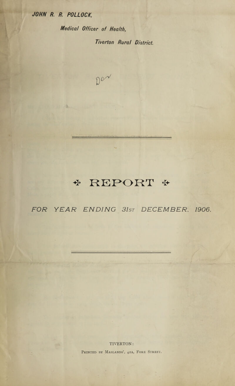 JOHN R. R. POLLOCK, Medical Officer of Health, Tiverton Rural District REPORT * FOR YEAR ENDING 31st DECEMBER. 1906. TIVERTON : Printed by Maslands’, 42A, Fore Street.