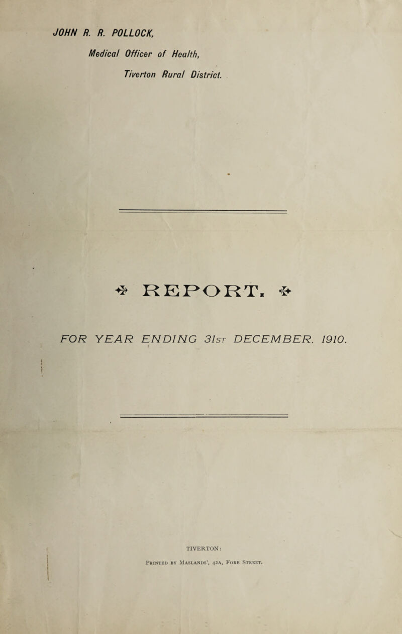 JOHN R. R POLLOCK, Medical Officer of Health, Tiverton Rural District. REPORT. * FOR YEAR ENDING 31st DECEMBER. 1910. | TIVERTON: Printed by Maslands’, 42A, Fore Street.