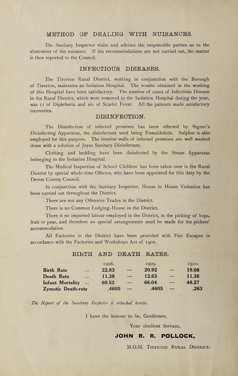 METHOD OP DEALING- WITH NUISANCES. The Sanitary Inspector visits and advises the responsible parties as to the abatement of the nuisance. If his recommendations are not carried out, the matter is then reported to the Council. INFECTIOUS DISEASES. The Tiverton Rural District, working in conjunction with the Borough of Tiverton, maintains an Isolation Hospital. The results obtained in the working of this Hospital have been satisfactory. The number of cases of Infectious Disease in the Rural District, which were removed to the Isolation Hospital during the year, was 12 of Diphtheria and six of Scarlet Fever. All the patients made satisfactory recoveries. DISINFECTION. The Disinfection of infected premises has been effected by Signer’s Disinfecting Apparatus, the disinfectant used being Fomaldehide. Sulphur is also employed for this purpose. The interior walls of infected premises are well washed down with a solution of Jeyes Sanitary Disinfectant. Clothing and bedding have been disinfected by the Steam Apparatus belonging to the Isolation Hospital. The Medical Inspection of School Children has been taken over in the Rural District by special whole-time Officers, who have been appointed for this duty by the Devon County Council. In conjunction with the Sanitary Inspector, House to House Visitation has been carried out throughout the District. There are not any Offensive Trades in the District. There is no Common Lodging-House in the District. There it no imported labour employed in the District, in the picking of hops, fruit or peas, and therefore no special arrangements need be made for the pickers’ accommodation. All Factories in the District have been provided with Fire Escapes in accordance with the Factories and Workshops Act of 1901. BIRTH AND DEATH RATES. 1908. 1909. 1910. Birth Rate 22.83 — 20.92 — 19.08 Death Rate 11.38 — 12.63 — 11.38 Infant Mortality ... 60.52 66.04 — 48.27 Zymotic Death-rate .4605 — .4605 — .263 The Report 0/ the Sanitary Inspector is attached hereto. I have the honour to be, Gentlemen, Your obedient Servant, JOHN R. R. POLLOCK, M.O.H. Tiverton Rural District.