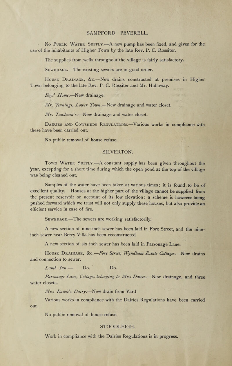 SAMPFORD PEVERELL. No Public Water Supply.—A new pump has been fixed, and given for the use of the inhabitants of Higher Town by the late Rev. P. C. Rossiter. The supplies from wells throughout the village is fairly satisfactory. Sewerage.—The existing sewers are in good order. House Drainage, &c.— New drains constructed at premises in Higher Town belonging to the late Rev. P. C. Rossiter and Mr. Holloway. Boys' Home.—New drainage. Mr. Jennings, Lower Town.—New drainage and water closet. Mr. TaudevirCs.—New drainage and water closet. Dairies and Cowsheds Regulations.—Various works in compliance with these have been carried out. No public removal of house refuse. SILVERTON. Town Water Supply.—A constant supply has been given throughout the year, excepting for a short time during which the open pond at the top of the village was being cleaned out. Samples of the water have been taken at various times; it is found .to be of excellent quality. Houses at the higher part of the village cannot be supplied from the present reservoir on account of its low elevation ; a scheme is however being pushed forward which we trust will not only supply these houses, but also provide an efficient service in case of fire. Sewerage.—The sewers are working satisfactorily. A new section of nine-inch sewer has been laid in Fore Street, and the nine- inch sewer near Berry Villa has been reconstructed. A new section of six inch sewer has been laid in Parsonage Lane. House Drainage, &c.—Fore Street, Wyndham Estate Cottages.—New drains and connection to sewer. Lamb Inn.— Do. Do. Parsonage Lane, Cottages belonging to Miss Dawes.—New drainage, and three water closets. Miss Rawle s Dairy.—New drain from Yard Various works in compliance with the Dairies Regulations have been carried out. No public removal of house refuse. STOODLEIGH Work in compliance with the Dairies Regulations is in progress.